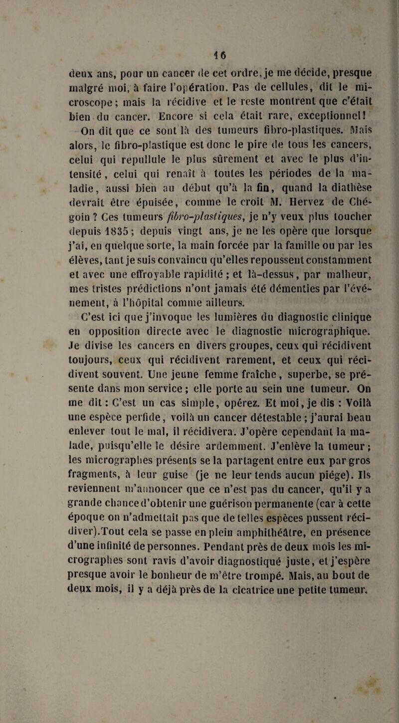deux ans, pour un cancer de cet ordre, je me décide, presque malgré moi, à faire l’opération. Pas de cellules, dit le mi¬ croscope ; mais la récidive et le reste montrent que c’était bien du cancer. Encore si cela était rare, exceptionnel! On dit que ce sont là des tumeurs fibro-plastiques. [dais alors, le fibro-plaslique est donc le pire de tous les cancers, celui qui repullule le plus sûrement et avec le plus d’in¬ tensité , celui qui renaît à toutes les périodes de la ma¬ ladie, aussi bien au début qu’à la fin, quand la diathèse devrait être épuisée, comme le croit RI. Hervez de Ché- goio ? Ces tumeurs fibro-plastiques, je n’y veux plus toucher depuis 1835; depuis vingt ans, je ne les opère que lorsque j’ai, en quelque sorte, la main forcée par la famille ou par les élèves, tant je suis convaincu qu’elles repoussent constamment et avec une effroyable rapidité ; et là-dessus, par malheur, mes tristes prédictions n’ont jamais été démenties par l’évé- nement, à l’hôpital comme ailleurs. C’est ici que j’invoque les lumières du diagnostic clinique en opposition directe avec le diagnostic micrographique. Je divise les cancers en divers groupes, ceux qui récidivent toujours, ceux qui récidivent rarement, et ceux qui réci¬ divent souvent. Une jeune femme fraîche, superbe, se pré¬ sente dans mon service ; elle porte au sein une tumeur. On me dit : C’est un cas simple, opérez. Et moi, je dis : Voilà une espèce perfide, voilà un cancer détestable ; j’aurai beau enlever tout le mal, il récidivera. J’opère cependant la ma¬ lade, puisqu’elle le désire ardemment. J’enlève la tumeur; les micrographes présents se la partagent entre eux par gros fragments, à leur guise (je ne leur tends aucun piège). Us reviennent m’annoncer que ce n’est pas du cancer, qu’il y a grande chance d’obtenir une guérison permanente (car à cette époque on n’admettait pas que de telles espèces pussent réci¬ diver).Tout cela se passe en plein amphithéâtre, en présence d’une infinité de personnes. Pendant près de deux mois les mi¬ crographes sont ravis d’avoir diagnostiqué juste, et j’espère presque avoir le bonheur de m’être trompé. Mais, au bout de deux mois, il y a déjà près de la cicatrice une petite tumeur.