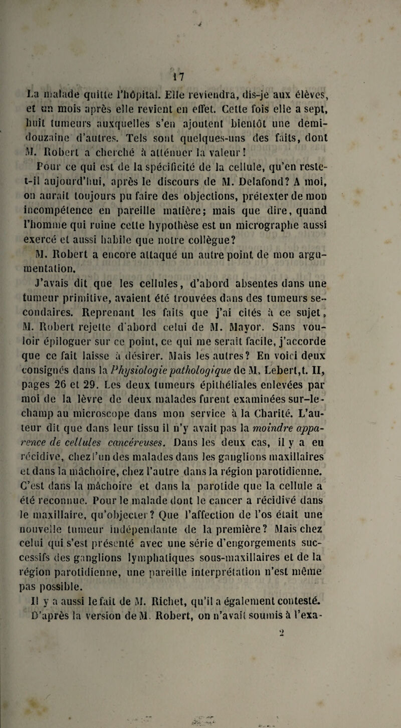 La malade quitte l’iiôpital. Eile reviendra, dis-je aux élèves, et «n mois après elle revient en effet. Cette fois elle a sept, huit tumeurs auxquelles s’en ajoutent bientôt une demi- douzaine d’autres. Tels sont quelques-uns des faits, dont M. Robert a cherché â atténuer la valeur! Pour ce qui est de la spécificité de la cellule, qu’en reste- t-il aujourd’hui, après le discours de M. Delafond? A moi, on aurait toujours pu faire des objections, prétexter de mon incompétence en pareille matière; mais que dire, quand l’homme qui ruine celle hypothèse est un micrographe aussi exercé et aussi habile que notre collègue? M. Robert a encore attaqué un autre point, de mon argu¬ mentation. J’avais dit que les cellules, d’abord absentes dans une tumeur primitive, avaient été trouvées dans des tumeurs se¬ condaires. Reprenant les faits que j’ai cités à ce sujet, M. Robert rejette d'abord celui de M. Mayor. Sans vou¬ loir épiloguer sur ce point, ce qui me serait facile, j’accorde que ce fait laisse à désirer. Mais les autres? En voici deux consignés dans la Physiologie pathologique de M, Lebert,t. II, pages 26 et 29. Les deux tumeurs épithéliales enlevées par moi de la lèvre de deux malades furent examinées sur-le- champ au microscope dans mon service à la Charité. L’au¬ teur dit que dans leur tissu il n’y avait pas la moindre appa¬ rence de cellules cancéreuses. Dans les deux cas, il y a eu récidive, chez l’un des malades dans les ganglions maxillaires et dans la mâchoire, chez l’autre dans la région parotidienne. C’est dans la mâchoire et dans la parotide que la cellule a été reconnue. Pour le malade dont le cancer a récidivé dans le maxillaire, qu’objecter? Que l’affection de l’os était une nouvelle tumeur indépendante de la première? Mais chez celui qui s’est présenté avec une série d’engorgements suc¬ cessifs des ganglions lymphatiques sous-maxillaires et de la région parotidienne, une pareille interprétation n’est même pas possible. Il y a aussi le fait de M. Richet, qu’il a également contesté. D’après la version deM. Robert, on n’avait soumis à l’exa-