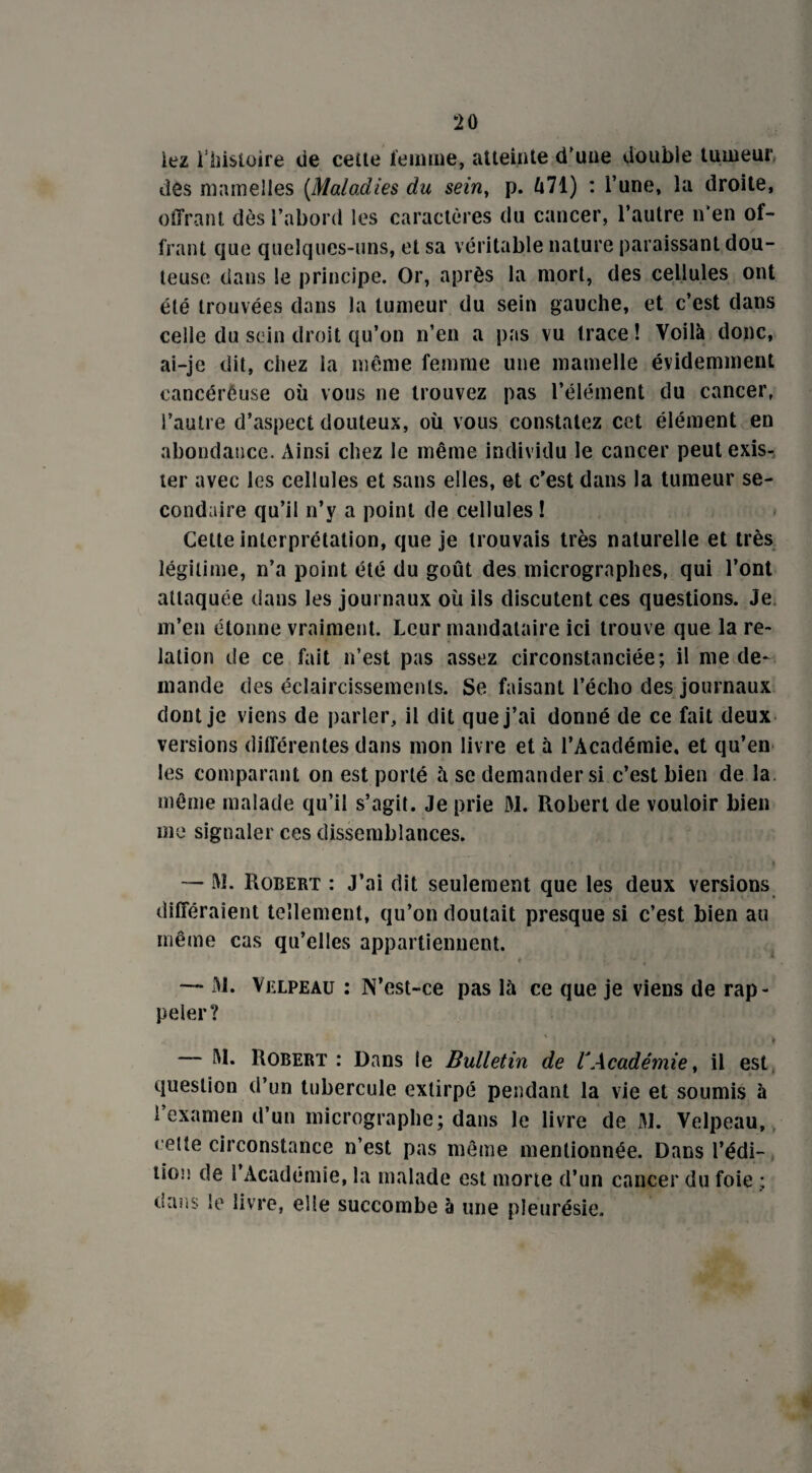 *20 lez i iîistoire de ceite femme, atteinte d’une double tumeur des mamelles (Maladies du sein, p. û71) : l’une, la droite, offrant dès l’abord les caractères du cancer, l’autre n’en of¬ frant que quelques-uns, et sa véritable nature paraissant dou¬ teuse dans le principe. Or, après la mort, des cellules ont été trouvées dans la tumeur du sein gauche, et c’est dans celle du sein droit qu’on n’en a pas vu trace! Voilà donc, ai-je dit, chez la même femme une mamelle évidemment cancéreuse où vous ne trouvez pas l’élément du cancer, l’autre d’aspect douteux, où vous constatez cet élément en abondance. Ainsi chez le même individu le cancer peut exis¬ ter avec les cellules et sans elles, et c'est dans la tumeur se¬ condaire qu’il n’y a point de cellules ! Cette interprétation, que je trouvais très naturelle et très légitime, n’a point été du goût des micrographes, qui l’ont attaquée dans les journaux où ils discutent ces questions. Je m’en étonne vraiment. Leur mandataire ici trouve que la re¬ lation de ce fait n’est pas assez circonstanciée; il me de¬ mande des éclaircissements. Se faisant l’écho des journaux dont je viens de parler, il dit que j’ai donné de ce fait deux versions différentes dans mon livre et à l’Académie, et qu’en les comparant on est porté à se demander si c’est bien de la même malade qu’il s’agit. Je prie M. Robert de vouloir bien me signaler ces dissemblances. — M- Robert : J’ai dit seulement que les deux versions différaient tellement, qu’on doutait presque si c’est bien au même cas qu’elles appartiennent. — Ai. Velpeau : N’est-ce pas là ce que je viens de rap¬ peler? ' f . , > l — AI. Robert : Dans le Bulletin de VAcadémie, il est question d’un tubercule extirpé pendant la vie et soumis à l’examen d’un micrographe; dans le livre de Al. Velpeau, celte circonstance n’est pas même mentionnée. Dans l'édi¬ tion de l’Académie, la malade est morte d’un cancer du foie ; dans le livre, elle succombe à une pleurésie.