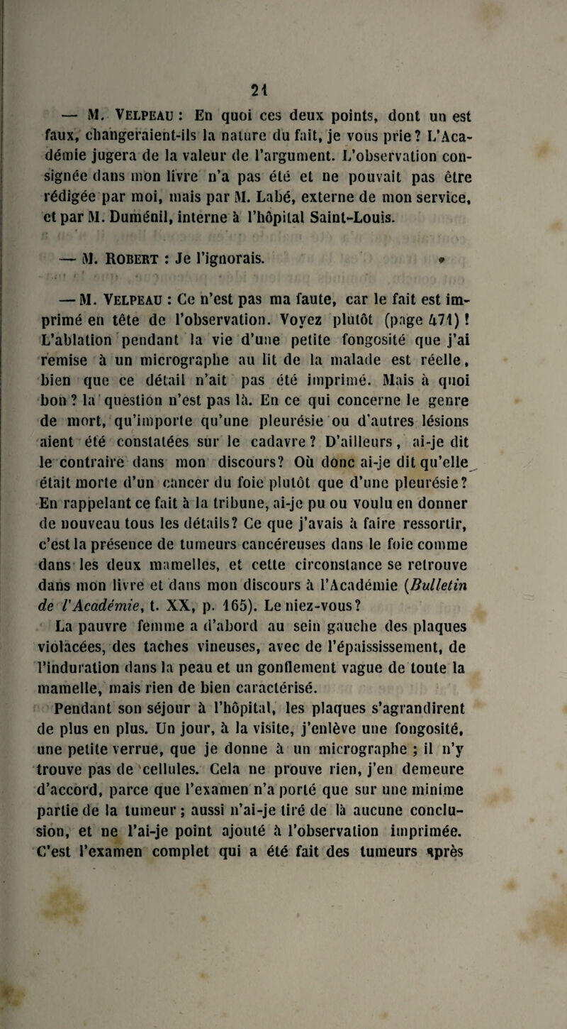 — M. Velpeau : En quoi ces deux points, dont un est faux, changeraient-ils la nature du fait, je vous prie? L’Aca¬ démie jugera de la valeur de l’argument. L’observation con¬ signée dans mon livre n’a pas été et ne pouvait pas être rédigée par moi, mais par M. Labé, externe de mon service, et par M. Duménil, interne à l’hôpital Saint-Louis. — M. Robert : Je l’ignorais. • .. f ' f t * . * I | 4 , ‘V « •; * — M. Velpeau : Ce n’est pas ma faute, car le fait est im¬ primé en tête de l’observation. Voyez plutôt (page 471) ! L’ablation pendant la vie d’une petite fongosité que j’ai remise à un micrographe au lit de la malade est réelle, bien que ce détail n’ait pas été imprimé. Mais à quoi bon ? la question n’est pas là. En ce qui concerne le genre de mort, qu’importe qu’une pleurésie ou d’autres lésions aient été constatées sur le cadavre ? D’ailleurs, ai-je dit le contraire dans mon discours? Où donc ai-je dit qu’elle était morte d’un cancer du foie plutôt que d’une pleurésie? En rappelant ce fait à la tribune, ai-je pu ou voulu en donner de nouveau tous les détails? Ce que j’avais à faire ressortir, c’est la présence de tumeurs cancéreuses dans le foie comme dans les deux mamelles, et cette circonstance se retrouve dans mon livre et dans mon discours à l’Académie (Bulletin de l'Académie, t. XX, p. 165). Le niez-vous? La pauvre femme a d’abord au sein gauche des plaques violacées, des taches vineuses, avec de l’épaississement, de l’induration dans la peau et un gonflement vague de toute la mamelle, mais rien de bien caractérisé. Pendant son séjour à l’hôpital, les plaques s’agrandirent de plus en plus. Un jour, à la visite, j’enlève une fongosité, une petite verrue, que je donne à un micrographe ; il n’y trouve pas de cellules. Cela ne prouve rien, j’en demeure d’accord, parce que l’examen n’a porté que sur une minime partie de la tumeur ; aussi n’ai-je tiré de là aucune conclu¬ sion, et ne l’ai-je point ajouté à l’observation imprimée. C’est l’examen complet qui a été fait des tumeurs sprès *