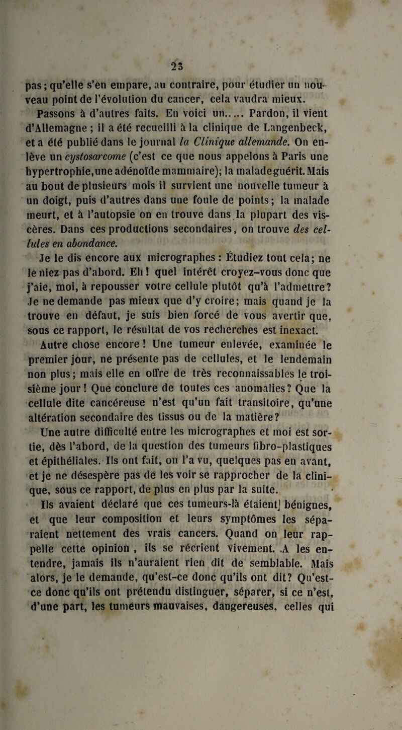 pas ; qu’elle s’en empare, au contraire, pour étudier un nou¬ veau point de révolution du cancer, cela vaudra mieux. Passons à d’autres faits. En voici un. Pardon, il vient d’Allemagne; il a été recueilli à la clinique de Langenbeck, et a été publié dans le journal la Clinique allemande. On en¬ lève un cystosarcome (c’est ce que nous appelons à Paris une hypertrophie,une adénoïde mammaire); la malade guérit. Mais au bout de plusieurs mois il survient une nouvelle tumeur à un doigt, puis d’autres dans une foule de points ; la malade meurt, et à l’autopsie on en trouve dans la plupart des vis¬ cères. Dans ces productions secondaires, on trouve des cel¬ lules en abondance. Je le dis encore aux micrographes : Étudiez tout cela; ne le niez pas d’abord. Eh î quel intérêt croyez-vous donc que j’aie, moi, à repousser votre cellule plutôt qu’à l’admettre? Je ne demande pas mieux que d’y croire; mais quand je la trouve en défaut, je suis bien forcé de vous avertir que, sous ce rapport, le résultat de vos recherches est inexact. Autre chose encore ! Une tumeur enlevée, examinée le premier jour, ne présente pas de cellules, et le lendemain non plus ; mais elle en offre de très reconnaissables le troi¬ sième jour! Que conclure de toutes ces anomalies? Que la cellule dite cancéreuse n’est qu’un fait transitoire, qu’une altération secondaire des tissus ou de la matière? Une autre difficulté entre les micrographes et moi est sor¬ tie, dès l’abord, de la question des tumeurs fibro-plastiques et épithéliales. Ils ont fait, on l’a vu, quelques pas en avant, et je ne désespère pas de les voir se rapprocher de la clini¬ que, sous ce rapport, de plus en plus par la suite. Us avaient déclaré que ces tumeurs-là étaient] bénignes, et que leur composition et leurs symptômes les sépa¬ raient nettement des vrais cancers. Quand on leur rap¬ pelle celte opinion , ils se récrient vivement. .A les en¬ tendre, jamais ils n’auraient rien dit de semblable. Mais alors, je le demande, qu’est-ce donc qu’ils ont dit? Qu’est- ce donc qu’ils ont prétendu distinguer, séparer, si ce n’est, d’une part, les tumeurs mauvaises, dangereuses, celles qui