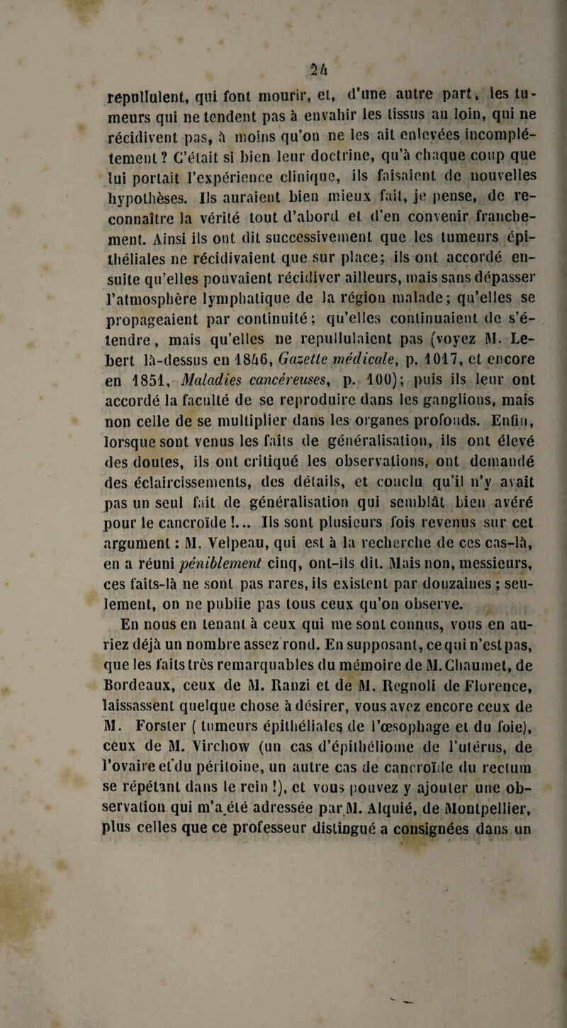 n repuîlulent, qui font mourir, et, d’une autre part» les tu¬ meurs qui ne tendent pas à envahir les tissus au loin, qui ne récidivent pas, à moins qu’on ne les ait enlevées incomplè¬ tement? C’était si bien leur doctrine, qu’à chaque coup que lui portait l’expérience clinique, ils faisaient de nouvelles hypothèses. Ils auraient bien mieux fait, je pense, de re¬ connaître la vérité tout d’abord et d’en convenir franche¬ ment. Ainsi ils ont dit successivement que les tumeurs épi¬ théliales ne récidivaient que sur place; ils ont accordé en¬ suite qu’elles pouvaient récidiver ailleurs, mais sans dépasser l’atmosphère lymphatique de la région malade; qu’elles se propageaient par continuité; qu’elles continuaient de s’é¬ tendre, mais qu’elles ne repullulaicnt pas (voyez M. Le- bert là-dessus en 1846, Gazette médicale, p. 1017, et encore en 1851, Maladies cancéreuses, p. 100); puis ils leur ont accordé la faculté de se reproduire dans les ganglions, mais non celle de se multiplier dans les organes profonds. Enfin, lorsque sont venus les faits de généralisation, ils ont élevé des doutes, ils ont critiqué les observations, ont demandé des éclaircissements, des détails, et conclu qu’il n’y avait pas un seul fait de généralisation qui semblât bien avéré pour le cancroïde !... Ils sont plusieurs fois revenus sur cet argument : M. Velpeau, qui est à la recherche de ces cas-là, en a réuni péniblement cinq, ont-ils dit. Mais non, messieurs, ces faits-là ne sont pas rares, ils existent par douzaines ; seu¬ lement, on ne publie pas tous ceux qu’on observe. En nous en tenant à ceux qui me sont connus, vous en au¬ riez déjà un nombre assez rond. En supposant, ce qui n’estpas, que les faits très remarquables du mémoire de M.Chaumet, de Bordeaux, ceux de M. Ranzi et de M. Regnoli de Florence, laissassent quelque chose à désirer, vous avez encore ceux de M. Forsler ( tumeurs épithéliales de l’œsophage et du foie), ceux de M. Virchow (un cas d’épithéliome de l’utérus, de l’ovaireel’du péritoine, un autre cas de cancroïiie du rectum se répétant dans le rein !), et vous pouvez y ajouter une ob¬ servation qui m’a été adressée par.M. Alquié, de Montpellier, plus celles que ce professeur distingué a consignées dans un