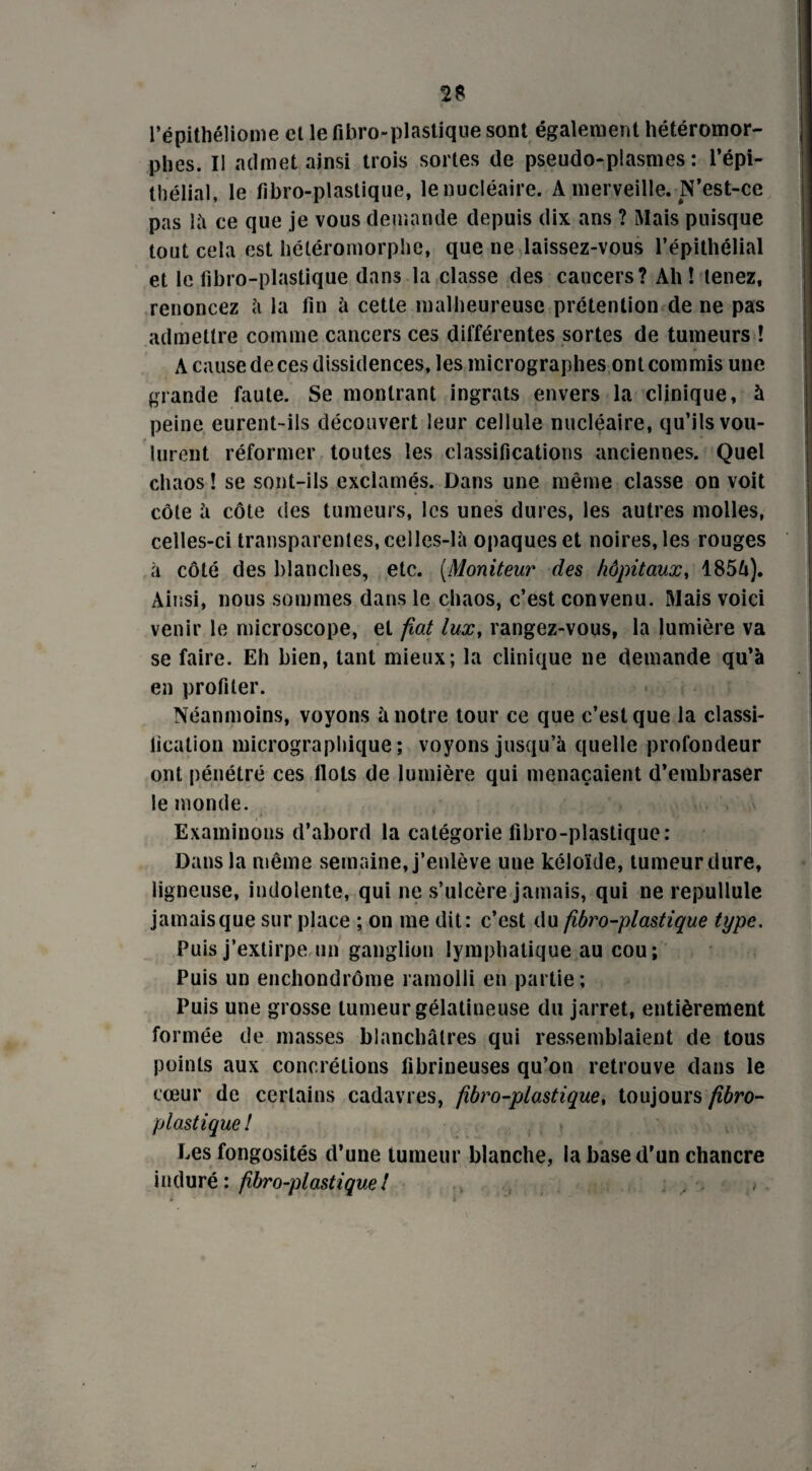 l’épithéliome el le fibro-plastique sont également hétéromor- pbes. II admet ainsi trois sortes de pseudo-plasmes : l’épi¬ thélial, le fibro-plastique, le nucléaire. A merveille. N’est-ce pas là ce que je vous demande depuis dix ans ? Mais puisque tout cela est héléromorphe, que ne laissez-vous l’épithélial et le fibro-plastique dans la classe des cancers? Ah! tenez, renoncez à la fin à cette malheureuse prétention de ne pas admettre comme cancers ces différentes sortes de tumeurs ! A cause de ces dissidences, les micrographes ont commis une grande faute. Se montrant ingrats envers la clinique, à peine eurent-ils découvert leur cellule nucléaire, qu’ils vou¬ lurent réformer toutes les classifications anciennes. Quel chaos ! se sont-ils exclamés. Dans une même classe on voit côte à côte des tumeurs, les unes dures, les autres molles, celles-ci transparentes, celles-là opaques et noires, les rouges à côté des blanches, etc. (Moniteur des hôpitaux, 1856). Ainsi, nous sommes dans le chaos, c’est convenu. Mais voici venir le microscope, et fiat lux, rangez-vous, la lumière va se faire. Eh bien, tant mieux; la clinique ne demande qu’à en profiler. Néanmoins, voyons à notre tour ce que c’est que la classi¬ fication micrographique; voyons jusqu’à quelle profondeur ont pénétré ces flots de lumière qui menaçaient d’embraser le monde. Examinons d’abord la catégorie fibro-plastique: Dans la même semaine, j’enlève une kéloïde, tumeur .dure, ligneuse, indolente, qui ne s’ulcère jamais, qui ne repullule jamaisque sur place ; on me dit: c’est du fibro-plastique type, Puis j’extirpe un ganglion lymphatique au cou; Puis un enchondrôme ramolli en partie ; Puis une grosse tumeur gélatineuse du jarret, entièrement formée de masses blanchâtres qui ressemblaient de tous points aux concrétions fibrineuses qu’on retrouve dans le cœur de certains cadavres, fibro-plastique, toujours fibro- plastique ! Les fongosités d’une tumeur blanche, la base d’un chancre induré: fibro-plastique!