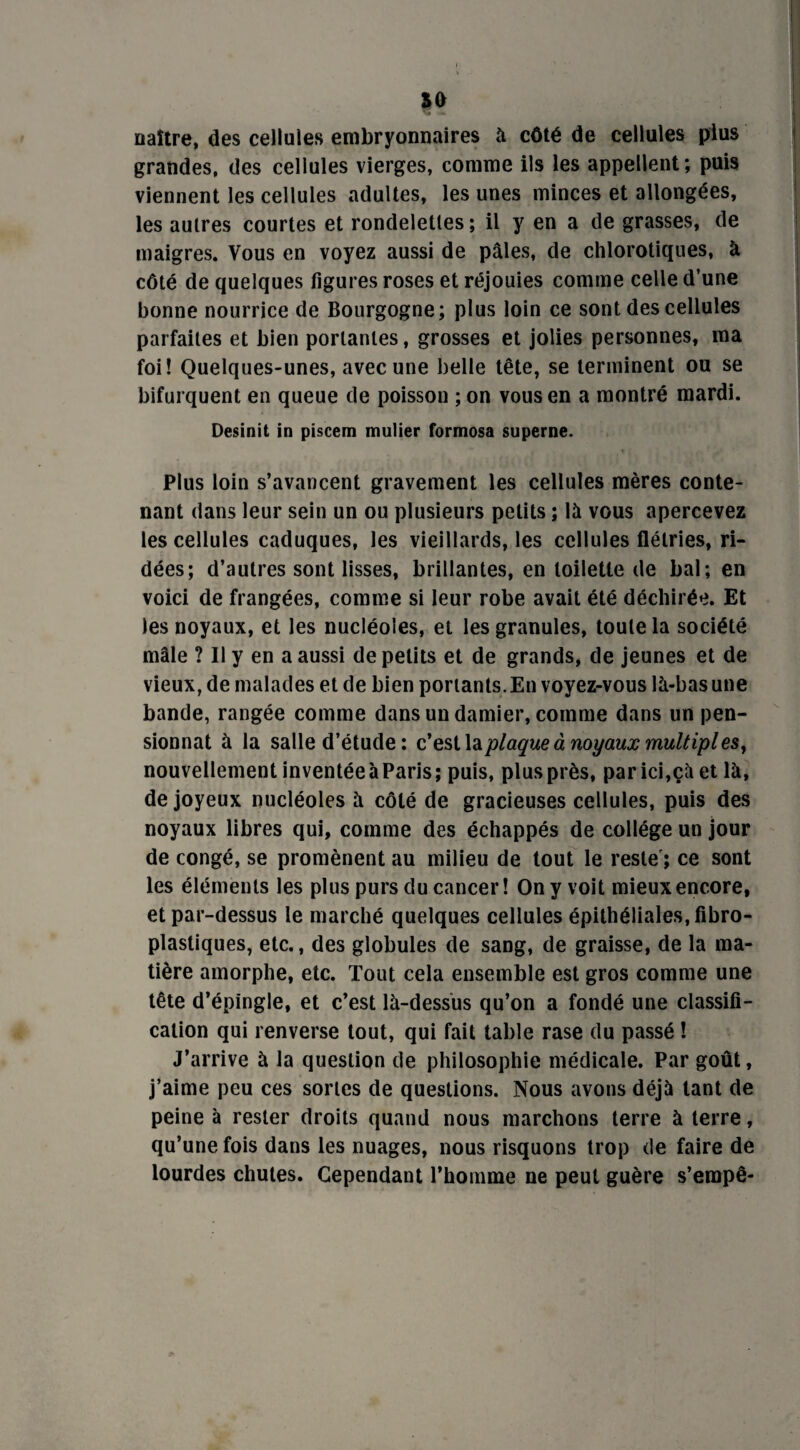 xo naître, des cellules embryonnaires à côté de cellules plus grandes, des cellules vierges, comme ils les appellent; puis viennent les cellules adultes, les unes minces et allongées, les autres courtes et rondelettes; il y en a de grasses, de maigres. Vous en voyez aussi de pâles, de chlorotiques, à côté de quelques figures roses et réjouies comme celle d’une bonne nourrice de Bourgogne; plus loin ce sont des cellules parfaites et bien portantes, grosses et jolies personnes, ma foi! Quelques-unes, avec une belle tête, se terminent ou se bifurquent en queue de poisson ; on vous en a montré mardi. Desinit in piscem mulier formosa superne. Plus loin s’avancent gravement les cellules mères conte¬ nant dans leur sein un ou plusieurs petits ; là vous apercevez les cellules caduques, les vieillards, les cellules flétries, ri¬ dées; d’autres sont lisses, brillantes, en toilette de bal; en voici de frangées, comme si leur robe avait été déchirée. Et les noyaux, et les nucléoles, et les granules, toute la société mâle ? Il y en a aussi de petits et de grands, de jeunes et de vieux, de malades et de bien portants. En voyez-vous là-bas une bande, rangée comme dans un damier, comme dans un pen¬ sionnat à la salle d’étude : c’est la plaque à noyaux multiples, nouvellement inventéeàParis; puis, plusprès, parici,çà et là, de joyeux nucléoles à côté de gracieuses cellules, puis des noyaux libres qui, comme des échappés de collège un jour de congé, se promènent au milieu de tout le reste'; ce sont les éléments les plus purs du cancer! On y voit mieux encore, et par-dessus le marché quelques cellules épithéliales, fibro- plastiques, etc., des globules de sang, de graisse, de la ma¬ tière amorphe, etc. Tout cela ensemble est gros comme une tête d’épingle, et c’est là-dessus qu’on a fondé une classifi¬ cation qui renverse tout, qui fait table rase du passé ! J’arrive à la question de philosophie médicale. Par goût, j’aime peu ces sortes de questions. Nous avons déjà tant de peine à rester droits quand nous marchons terre à terre, qu’une fois dans les nuages, nous risquons trop de faire de lourdes chutes. Cependant l’homme ne peut guère s’erapê-