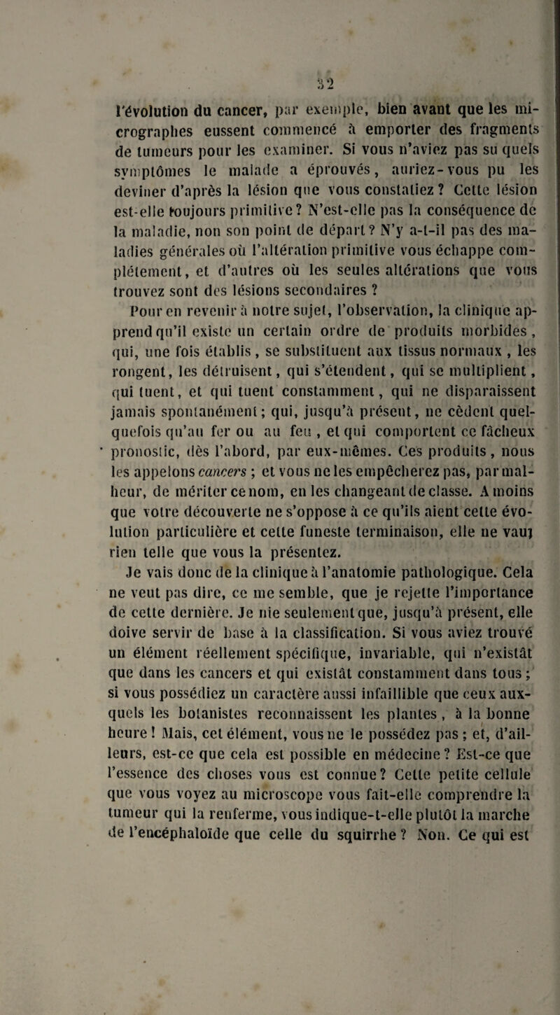 l'évolution du cancer, par exemple, bien avant que les mi- crographes eussent commencé à emporter des fragments de tumeurs pour les examiner. Si vous n’aviez pas su quels symptômes le malade a éprouvés, auriez-vous pu les deviner d’après la lésion que vous constatiez ? Celte lésion est-elle toujours primitive? N’est-clle pas la conséquence de la maladie, non son point de départ? N’y a-t-il pas des ma¬ ladies générales où l’altération primitive vous échappe com¬ plètement, et d’autres où les seules altérations que vous trouvez sont des lésions secondaires ? Pour en revenir à notre sujet, l’observation, la clinique ap¬ prend qu’il existe un certain ordre de produits morbides, qui, une fois établis, se substituent aux tissus normaux , les rongent, les détruisent, qui s’étendent, qui se multiplient, qui tuent, et qui tuent constamment, qui ne disparaissent jamais spontanément; qui, jusqu’à présent, ne cèdent quel¬ quefois qu’au fer ou au feu , et qui comportent ce fâcheux ' pronostic, dès l’abord, par eux-mêmes. Ces produits, nous les appelons cancers ; et vous ne les empêcherez pas, par mal¬ heur, de mériter ce nom, en les changeant de classe. A moins que votre découverte ne s’oppose à ce qu’ils aient celte évo¬ lution particulière et celte funeste terminaison, elle ne vauj rien telle que vous la présentez. Je vais donc de la clinique à l’anatomie pathologique. Cela ne veut pas dire, ce me semble, que je rejette l’importance de cette dernière. Je nie seulement que, jusqu’à présent, elle doive servir de base à la classification. Si vous aviez trouvé un élément réellement spécifique, invariable, qui n’existât que dans les cancers et qui existât constamment dans tous ; si vous possédiez un caractère aussi infaillible que ceux aux¬ quels les botanistes reconnaissent les plantes , à la bonne heure î Mais, cet élément, vous ne le possédez pas ; et, d’ail¬ leurs, est-ce que cela est possible en médecine? Est-ce que l’essence des choses vous est connue? Cette petite cellule que vous voyez au microscope vous fait-elle comprendre la tumeur qui la renferme, vous indique-t-elle plutôt la marche de l’encéphaloïde que celle du squirrhe ? Non. Ce qui est