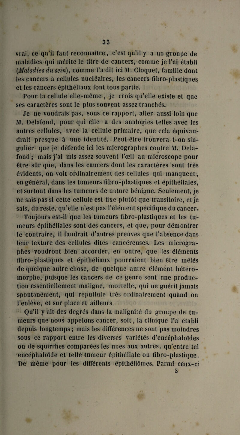 vrai, ce qu'il faut reconnaître, c’est qu’il y a un groupe de maladies qui mérite le titre de cancers, comme je l’ai établi [Maladies du sein), comme l’a dit ici M. Cloquet, famille dont les cancers à cellules nucléaires, les cancers fibro-plastiques et les cancers épithéliaux font tous partie. Pour la cellule elle-même , je crois qu’elle existe et que ses caractères sont le plus souvent assez tranchés. Je ne voudrais pas, sous ce rapport, aller aussi loin que M. Delafond, pour qui elle a des analogies telles avec les autres cellules, avec la cellule primaire, que cela équivau¬ drait presque à une identité. Peut-être trouvera-t-on sin¬ gulier que je défende ici les micrographes contre M. Dela¬ fond ; mais j’ai mis assez souvent l’œil au microscope pour être sûr que, dans les cancers dont les caractères sont très évidents, on voit ordinairement des cellules qui manquent, en général, dans les tumeurs fibro-plastiques et épithéliales, et surtout dans les tumeurs de nature bénigne. Seulement, je ne sais pas si celte cellule est fixe plutôt que transitoire, et je sais, du reste, qu’elle n’est pas l’élément spécifique du cancer. Toujours est-il que les tumeurs fibro-plastiques et les tu¬ meurs épithéliales sont des cancers, et que, pour démontrer le contraire, il faudrait d’autres preuves que l’absence dans leur texture des cellules dites cancéreuses. Les microgra¬ phes voudront bien accorder, en outre, que les éléments fibro-plastiques et épithéliaux pourraient bien être mêlés de quelque autre chose, de quelque autre élément hétéro- morphe, puisque les cancers de ce genre sont une produc¬ tion essentiellement maligne, mortelle, qui ne guérit jamais spontanément, qui repullule très ordinairement quand on l’enlève, et sur place et ailleurs. Qu’il y ait des degrés dans la malignité du groupe de tu¬ meurs que nous appelons cancer, soit, la clinique l’a établi depuis longtemps; mais les différences ne sont pas moindres sous ce rapport entre les diverses variétés d’encéphaloïdes ou de squirrhes comparées les unes aux autres, qu’entre tel encéphaloîde et telle tumeur épithéliale ou fibro-plastique. De même pour les différents épithéliômes. Parmi ceux-ci 3