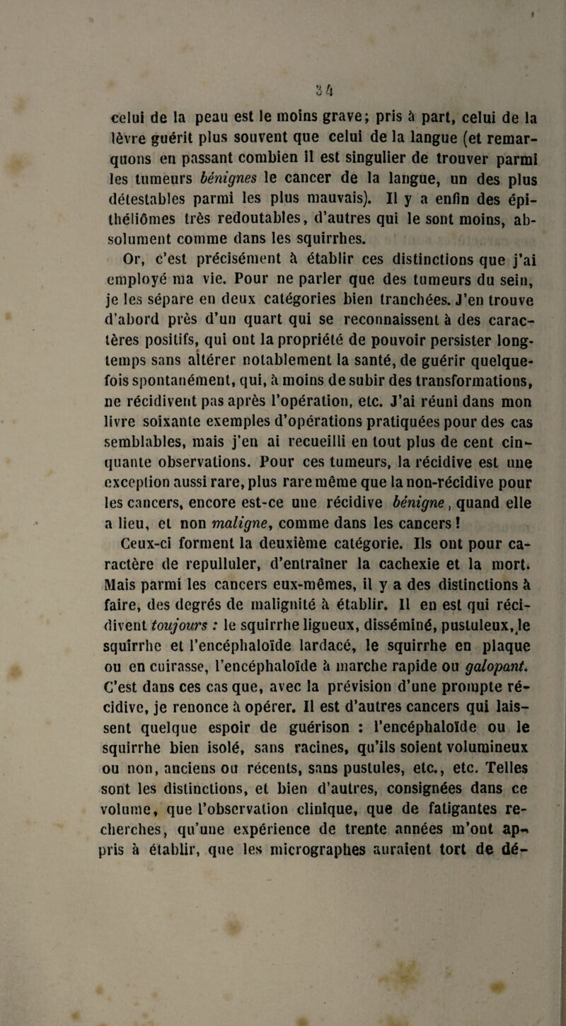 » 3 4 celui de la peau est le moins grave; pris à part, celui de la lèvre guérit plus souvent que celui de la langue (et remar¬ quons en passant combien il est singulier de trouver parmi les tumeurs bénignes le cancer de la langue, un des plus détestables parmi les plus mauvais). Il y a enfin des épi- théliômes très redoutables, d’autres qui le sont moins, ab¬ solument comme dans les squirrhes. Or, c’est précisément à établir ces distinctions que j’ai employé ma vie. Pour ne parler que des tumeurs du sein, je les sépare en deux catégories bien tranchées. J’en trouve d’abord près d’un quart qui se reconnaissent à des carac¬ tères positifs, qui ont la propriété de pouvoir persister long¬ temps sans altérer notablement la santé, de guérir quelque¬ fois spontanément, qui, à moins de subir des transformations, ne récidivent pas après l’opération, etc. J’ai réuni dans mon livre soixante exemples d’opérations pratiquées pour des cas semblables, mais j’en ai recueilli en tout plus de cent cin¬ quante observations. Pour ces tumeurs, la récidive est une exception aussi rare, plus rare même que la non-récidive pour les cancers* encore est-ce une récidive bénigne, quand elle a lieu, et non maligne, comme dans les cancers ! Ceux-ci forment la deuxième catégorie. Ils ont pour ca¬ ractère de repulluler, d’entraîner la cachexie et la mort. Mais parmi les cancers eux-mêmes, il y a des distinctions h faire, des degrés de malignité à établir. 11 en est qui réci¬ divent toujours : le squirrhe ligneux, disséminé, pustuleux, le squirrhe et l’encéphaloïde lardacé, le squirrhe en plaque ou en cuirasse, l’encéphatoïde à marche rapide ou galopant. C’est dans ces cas que, avec la prévision d’une prompte ré¬ cidive, je renonce îi opérer. Il est d’autres cancers qui lais¬ sent quelque espoir de guérison ; l’encéphaloïde ou le squirrhe bien isolé, sans racines, qu’ils soient volumineux ou non, anciens ou récents, sans pustules, etc., etc. Telles sont les distinctions, et bien d’autres, consignées dans ce volume, que l’observation clinique, que de fatigantes re¬ cherches, qu’une expérience de trente années m’ont ap-* pris à établir, que les micrographes auraient tort de dé-