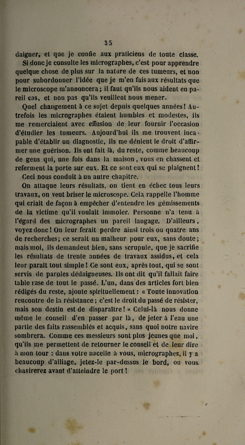 daigner, et que je confie aux praticiens de toute classe. Si donc je consulte les micrographes, c’est pour apprendre quelque chose de plus sur la nature de ces tumeurs, et non pour subordonner l’idée que je m’en fais aux résultats que le microscope m’annoncera; il faut qu’ils nous aident en pa¬ reil cas, et non pas qu’ils veuillent nous mener. Quel changement à ce sujet depuis quelques années! Au¬ trefois les micrographes étaient humbles et modestes, ils me remerciaient avec effusion de leur fournir l’occasion d’étudier les tumeurs. Aujourd’hui ils me trouvent inca¬ pable d’établir un diagnostic, ils me dénient le droit d’affir¬ mer une guérison. Ils ont fait là, du reste, comme beaucoup de gens qui, une fois dans la maison, vous en chassent et referment la porte sur eux. Et ce sont eux qui se plaignent! Ceci nous conduit à un autre chapitre. On attaque leurs résultats, on tient en échec tous leurs travaux, on veut briser le microscope. Cela rappelle l’homme qui criait de façon à empêcher d’entendre les gémissements de la victime qu’il voulait immoler. Personne n’a tenu à l’égard des micrographes un pareil langage. D’ailleurs, voyez donc ! On leur ferait perdre ainsi trois ou quatre ans de recherches; ce serait un malheur pour eux, sans doute; mais moi, ils demandent bien, sans scrupule, que je sacrifie les résultats de trente années de travaux assidus, et cela leur paraît tout simple ! Ce sont eux, après tout, qui se sont servis de paroles dédaigneuses. Ils ont dit qu’il fallait faire table rase de tout le passé. L’un, dans des articles fort bien rédigés du reste, ajoute spirituellement : « Toute innovation rencontre de la résistance; c’est le droit du passé de résister, mais son destin est de disparaître ! » Celui-là nous donne même le conseil d’en passer par là, de jeter à l’eau une partie des faits rassemblés et acquis, sans quoi notre navire sombrera. Comme ces messieurs sont plus jeunes que moi, qu’ils me permettent de retourner le conseil et de leur dire à mon tour : dans votre nacelle à vous, micrographes, il y a beaucoup d’alliage, jetez-le par-dessus le bord, ou voua chavirerez avant d’atteindre le port ! /