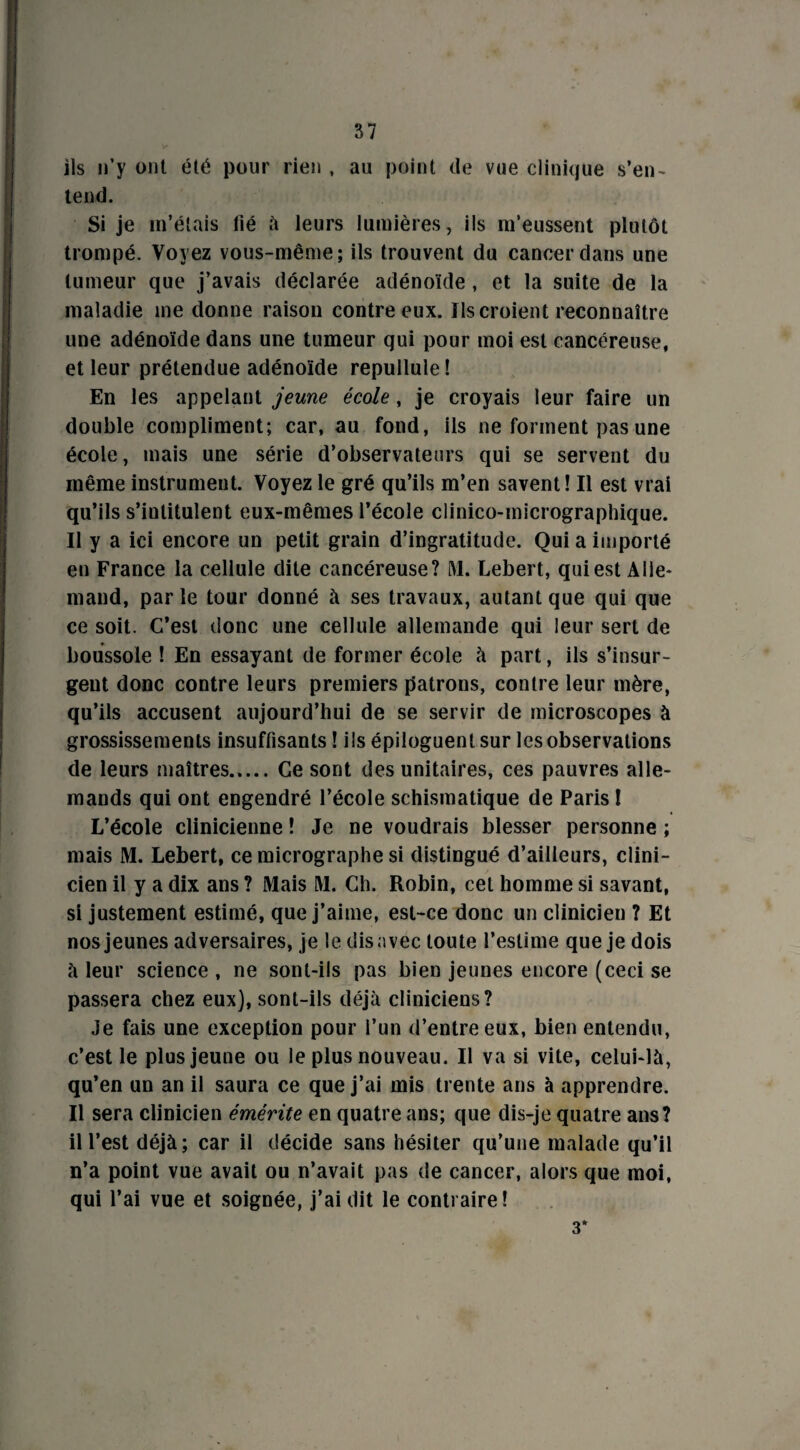 ils n’y ont été pour rien , au point de vue clinique s’en¬ tend. Si je m’étais lié à leurs lumières, ils m’eussent plutôt trompé. Voyez vous-même; ils trouvent du cancer dans une tumeur que j’avais déclarée adénoïde, et la suite de la maladie me donne raison contre eux. Ils croient reconnaître une adénoïde dans une tumeur qui pour moi est cancéreuse, et leur prétendue adénoïde repullule! En les appelant jeune école, je croyais leur faire un double compliment; car, au fond, ils ne forment pas une école, mais une série d’observateurs qui se servent du même instrument. Voyez le gré qu’ils m’en savent! Il est vrai qu’ils s’intitulent eux-mêmes l’école clinico-micrographique. Il y a ici encore un petit grain d’ingratitude. Qui a importé en France la cellule dite cancéreuse? M. Lebert, qui est Alle¬ mand, parle tour donné à ses travaux, autant que qui que ce soit. C’est donc une cellule allemande qui leur sert de boussole ! En essayant de former école à part, ils s’insur¬ gent donc contre leurs premiers patrons, contre leur mère, qu’ils accusent aujourd’hui de se servir de microscopes à grossissements insuffisants ! ils épiloguenl sur les observations de leurs maîtres..... Ce sont des unitaires, ces pauvres alle¬ mands qui ont engendré l’école schismatique de Paris ! L’école clinicienne ! Je ne voudrais blesser personne ; mais M. Lebert, ce micrographe si distingué d’ailleurs, clini¬ cien il y a dix ans ? Mais M. Ch. Robin, cet homme si savant, si justement estimé, que j’aime, est-ce donc un clinicien ? Et nos jeunes adversaires, je le dis avec toute l’estime que je dois à leur science, ne sont-ils pas bien jeunes encore (ceci se passera chez eux), sont-ils déjà cliniciens? Je fais une exception pour l’un d’entre eux, bien entendu, c’est le plus jeune ou le plus nouveau. Il va si vite, celui-là, qu’en un an il saura ce que j’ai mis trente ans à apprendre. Il sera clinicien émérite en quatre ans; que dis-je quatre ans? il l’est déjà; car il décide sans hésiter qu’une malade qu’il n’a point vue avait ou n’avait pas de cancer, alors que moi, qui l’ai vue et soignée, j’ai dit le contraire! 3*