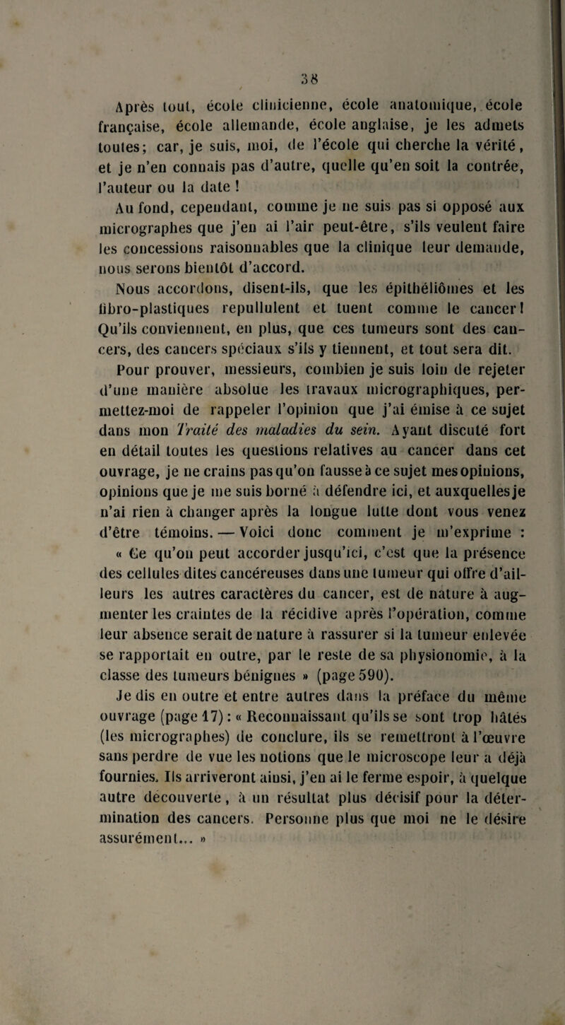 Après tout, école clinicienne, école anatomique, école française, école allemande, école anglaise, je les admets toutes; car, je suis, moi, de l’école qui cherche la vérité, et je n’en connais pas d’autre, quelle qu’en soit la contrée, l’auteur ou la date ! Au fond, cependant, comme je ne suis pas si opposé aux micrographes que j’en ai l’air peut-être, s’ils veulent faire les concessions raisonnables que la clinique leur demande, nous serons bientôt d’accord. Nous accordons, disent-ils, que les épithéliômes et les libro-plastiques repullulent et tuent comme le cancer! Qu’ils conviennent, en plus, que ces tumeurs sont des can¬ cers, des cancers spéciaux s’ils y tiennent, et tout sera dit. Pour prouver, messieurs, combien je suis loin de rejeter d’une manière absolue les travaux micrographiques, per- mettez-moi de rappeler l’opinion que j’ai émise à ce sujet dans mon Traité des maladies du sein. Ayant discuté fort en détail toutes les questions relatives au cancer dans cet ouvrage, je ne crains pas qu’on fausse à ce sujet mes opinions, opinions que je me suis borné à défendre ici, et auxquelles je n’ai rien à changer après la longue lutte dont vous venez d’être témoins. — Voici donc comment je m’exprime : « Ce qu’on peut accorder jusqu’ici, c’est que la présence des cellules dites cancéreuses dans une tumeur qui offre d’ail¬ leurs les autres caractères du cancer, est de nature à aug¬ menter les craintes de la récidive après l’opération, comme leur absence serait de nature à rassurer si la tumeur enlevée se rapportait en outre, par le reste de sa physionomie, à la classe des tumeurs bénignes » (page 590). Je dis en outre et entre autres dans la préface du même ouvrage (page 17) : « Reconnaissant qu’ils se sont trop hâtés (les micrographes) de conclure, iis se remettront à l’œuvre sans perdre de vue les notions que le microscope leur a déjà fournies. Ils arriveront ainsi, j’en ai le ferme espoir, à quelque autre decouverte, à un résultat plus décisif pour la déter- . \ mination des cancers. Personne plus que moi ne le désire assurément... »