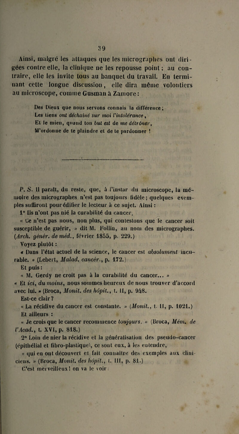 Ainsi, malgré les attaques que les micrographes ont diri¬ gées contre elle, la clinique ne les repousse point ; au con¬ traire, elle les invite tous au banquet du travail. En termi¬ nant cette longue discussion, elle dira même volontiers au microscope, comme Gusman à Zamore : Des Dieux que nous servons connais la différence; Les tiens ont déchaîné sur moi l'intolérance, Et le mien, quand ton but est de me détrôner, M'ordonne de te plaindre et de te pardonner ! P. S. il paraît, du reste, que, à l'instar du microscope, la mé¬ moire des micrographes n’est pas toujours fidèle ; quelques exem¬ ples suffiront pouréditier le lecteur à ce sujet. Ainsi : 1° Ils n’ont pas nié la curabilité du cancer. « Ce n’est pas nous, non plus, qui contestons que le cancer soit susceptible de guérir, » dit M. Eollin, au nom des micrographes. (Arch. génér. deméd., février 1855, p. ‘229.) Voyez plutôt : « Dans l’étal actuel de la science, le cancer est absolument incu¬ rable. » (Lebert, Malad. cancer., p. 172.) Et puis : « M. Gerdy ne croit pas à la curabilité du cancer... » « Et ici, du moins, nous sommes heureux de nous trouver d’accord avec lui. » (Broca, Monit. des hôpit., t. II, p. 9A8. Est-ce clair ? « La récidive du cancer est constante. « [Monit., t. Il, p. 1021.) Et ailleurs : « Je crois que le cancer recommence toujours. » (Broca, Mém. de P Acad., t. XVI, p. 818.) 2° Loin de nier la récidive et la généralisation des pseudo-cancer (épithélial et fibro-plaslique^, ce sont eux, à les eu tendre, « qui en ont découvert et fait connaître des exemples aux clini¬ ciens. » (Broca, Monit. des hôpit., t. 111, p. 81.) C’est merveilleux! on va le voir: