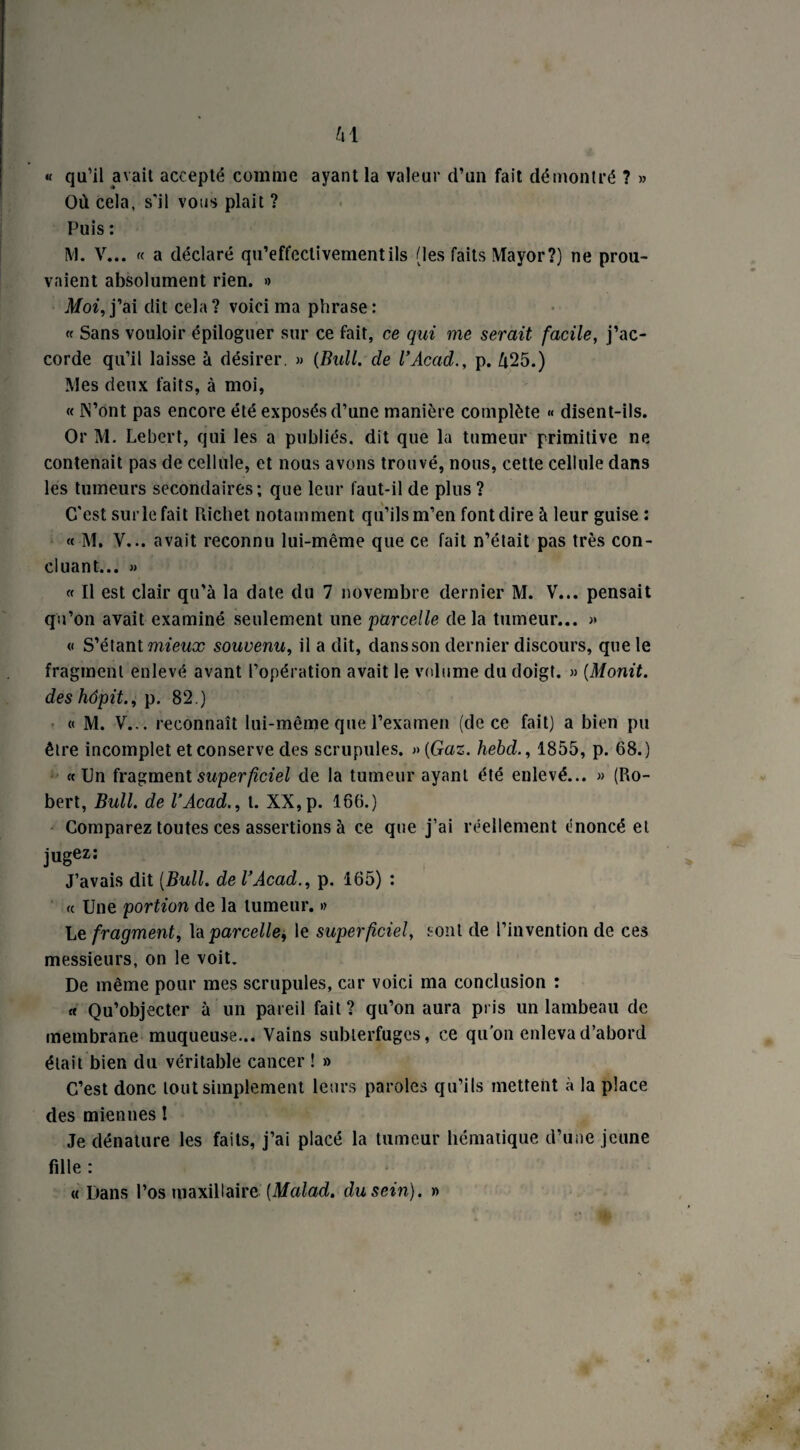 « qu’il avait accepté comme ayant la valeur d’un fait démontré ? » Où cela, s'il vous plait ? Puis : M. V... « a déclaré qu’effectivementils (les faits Mayor?) ne prou¬ vaient absolument rien. » Moi, j’ai dit cela? voici ma phrase: « Sans vouloir épiloguer sur ce fait, ce qui me serait facile, j’ac¬ corde qu’il laisse à désirer. » {Bull, de l’Acad., p. Ù25.) Mes deux faits, à moi, « IN’ont pas encore été exposés d’une manière complète « disent-ils. Or M. Lebert, qui les a publiés, dit que la tumeur primitive ne contenait pas de cellule, et nous avons trouvé, nous, cette cellule dans les tumeurs secondaires; que leur faut-il de plus ? C'est sur le fait Richet notamment qu’ils m’en font dire à leur guise : « M. V... avait reconnu lui-même que ce fait n’était pas très con¬ cluant... » « Il est clair qu’à la date du 7 novembre dernier M. V... pensait qu’on avait examiné seulement une parcelle de la tumeur... » « S’étant mieux souvenu, il a dit, dansson dernier discours, que le fragment enlevé avant l’opération avait le volume du doigt. » (Monit. des hôpit., p. 82.) « M. V... reconnaît lui-même que l’examen (de ce fait) a bien pu être incomplet et conserve des scrupules. » {Gaz. hebd., 1855, p. 68.) «On fragment superficiel de la tumeur ayant été enlevé... » (Ro¬ bert, Bull, de l’Acad., t. XX,p. 166.) Comparez toutes ces assertions à ce que j’ai réellement énoncé et jugez: J’avais dit [Bull, de VAcad., p. 165) : « Une portion de la tumeur. » Le fragment, la parcelle, le superficiel, sont de l’invention de ces messieurs, on le voit. De même pour mes scrupules, car voici ma conclusion : « Qu’objecter à un pareil fait ? qu’on aura pris un lambeau de membrane muqueuse... Vains subterfuges, ce qu’on enleva d’abord était bien du véritable cancer ! » C’est donc tout simplement leurs paroles qu’ils mettent à la place des miennes I Je dénature les faits, j’ai placé la tumeur hématique d’une jeune fille : « Dans l’os maxillaire [Malad. du sein). »