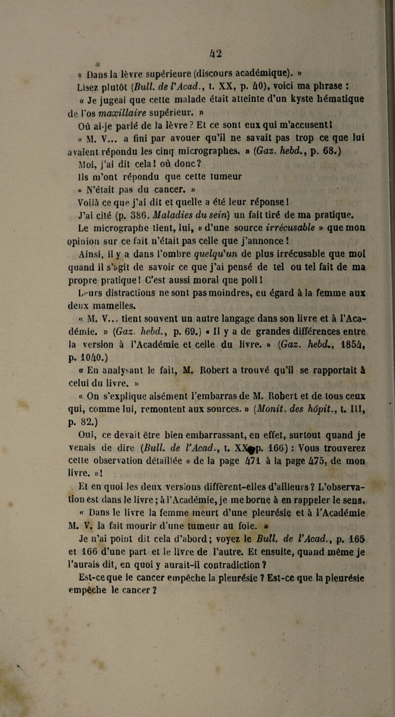 « Dans la lèvre supérieure (discours académique). » Lisez plutôt {Bull, de l'Acad., t. XX, p. Ix0), voici ma phrase : « Je jugeai que cette malade était atteinte d’un kyste hématique de l'os maxillaire supérieur. » Où ai-je parlé de la lèvre ? Et ce sont eux qui m’accusent l « M. V... a fini par avouer qu’il ne savait pas trop ce que lui avaient répondu les cinq micrographes. » [Gaz. hebd., p. 68.) Moi, j’ai dit cela! où donc? Ils m’ont répondu que cette tumeur « N’était pas du cancer. » VoiIN ce que j’ai dit et quelle a été leur réponse ! J’ai cité (p. 386. Maladies du sein) un fait tiré de ma pratique. Le micrographe tient, lui, «d’une source irrécusable » que mon opinion sur ce fait n’était pas celle que j’annonce ! Ainsi, il y a dans l’ombre quelqu'un de plus irrécusable que moi quand il s’agit de savoir ce que j’ai pensé de tel ou tel fait de ma propre pratique! C’est aussi moral que poli ! L< urs distractions ne sont pas moindres, eu égard à la femme aux deux mamelles. « M. V... tient souvent un autre langage dans son livre et à l’Aca¬ démie. » {Gaz. hebd., p. 69.) « Il y a de grandes différences entre la version à l’Académie et celle du livre. » {Gaz. hebd., 185/j, p. IOZiO.) « En analysant le fait, M. Robert a trouvé qu’il se rapportait à celui du livre. » « On s’explique aisément l’embarras de M. Robert et de tous ceux qui, comme lui, remontent aux sources. » {Monit. des hôpit., t. III, p. 82.) Oui, ce devait être bien embarrassant, en effet, surtout quand je venais de dire {Bull, de VAcad., t. XXpp. 166) : Vous trouverez cette observation détaillée « de la page ù71 à la page Zj75, de mon livre. »! Et en quoi les deux versions diffèrent-elles d’ailleurs? L’observa¬ tion est dans le livre ; à l’Académie, je me borne à en rappeler le sens. « Dans le livre Ja femme meurt d’une pleurésie et à l’Académie M. V. la fait mourir d’une tumeur au foie. » Je n’ai point dit cela d’abord; voyez le Bull, de VAcad., p. 165 et 166 d’une part et le livre de l’autre. Et ensuite, quand même je l’aurais dit, en quoi y aurait-il contradiction ? Est-ce que le cancer empêche la pleurésie ? Est-ce que la pleurésie empêche le cancer ?