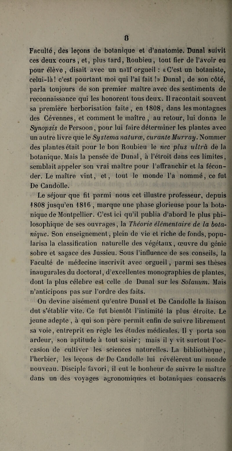 Faculté, des leçons de botanique et d’anatomie. Dunal suivit ces deux cours , et, plus lard, Roubieu, tout fier de l’avoir eu pour élève, disait avec un naïf orgueil : «C’est un botaniste, celui-là! c’est pourtant moi qui l’ai fait !» Dunal, de son côté, parla toujours de son premier maître avec des sentiments de reconnaissance qui les honorent tous deux. Il racontait souvent sa première herborisation faite, en 1808, dans les montagnes des Cévennes, et comment le maître , au retour, lui donna le Synopsis dePersoon, pour lui faire déterminer les plantes avec un autre livre que le Systemanaturœ, curante Murray. Nommer des plantes était pour le bon Roubieu le nec plus ultrà de la botanique. Mais la pensée de Dunal, à l’étroit dans ces limites, semblait appeler son vrai maître pour l’affranchir et la fécon¬ der. Le maître vint, et, tout le monde l’a nommé, ce fut De Candolle. Le séjour que fit parmi nous cet illustre professeur, depuis 1808 jusqu’en 1816 , marque une phase glorieuse pour la bota¬ nique de Montpellier. C’est ici qu’il publia d’abord le plus phi¬ losophique de ses ouvrages, la Théorie élémentaire de la bota¬ nique. Son enseignement, plein de vie et riche de fonds, popu¬ larisa la classification naturelle des végétaux, œuvre du génie sobre et sagace des Jussieu. Sous l’influence de ses conseils, la Faculté de médecine inscrivit avec orgueil , parmi ses thèses inaugurales du doctorat, d’excellentes monographies de plantes, dont la plus célébré est celle de Dunal sur les Solanum. Mais n’anticipons pas sur l’ordre des faits. On devine aisément qu’entre Dunal et De Candolle la liaison dut s’établir vite. Ce fut bientôt l’intimité la plus étroite. Le jeune adepte , à qui son père permit enfin de suivre librement sa voie, entreprit en règle les études médicales. Il y porta son ardeur, son aptitude à tout saisir; mais il y vit surtout l’oc¬ casion de cultiver les sciences naturelles. La bibliothèque, l’herbier, les leçons de De Candolle lui révélèrent un monde nouveau. Disciple favori, il eut le bonheur de suivre le maître dans un des voyages agronomiques et botaniques consacrés