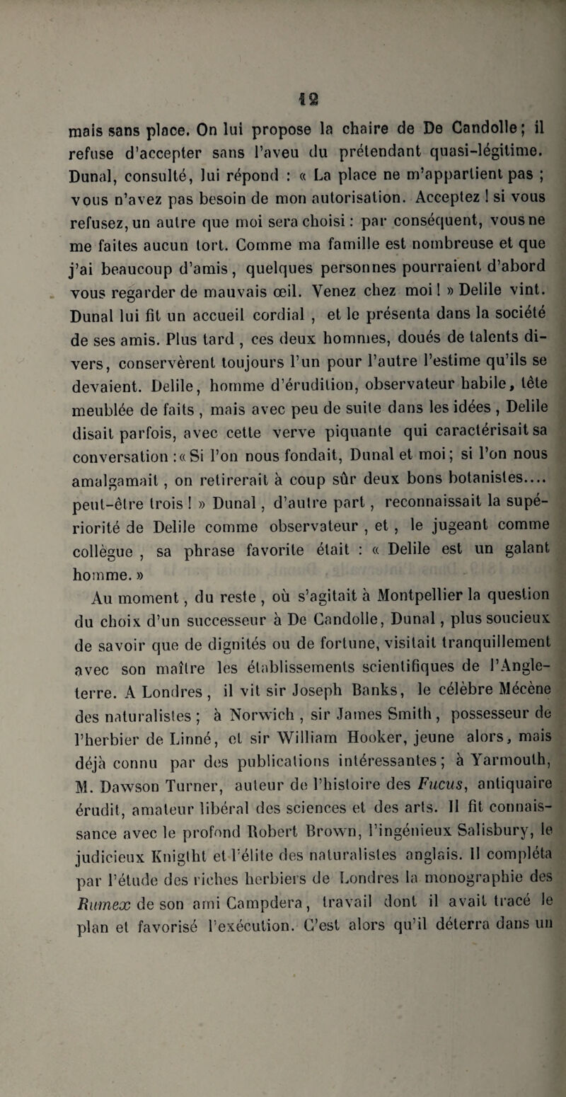 mais sans place. On lui propose la chaire de De Candolle; il refuse d’accepter sans l’aveu du prétendant quasi-légitime. Dunal, consulté, lui répond : « La place ne m’appartient pas ; vous n’avez pas besoin de mon autorisation. Acceptez 1 si vous refusez, un autre que moi sera choisi : par conséquent, vous ne me faites aucun tort. Comme ma famille est nombreuse et que j’ai beaucoup d’amis, quelques personnes pourraient d’abord vous regarder de mauvais œil. Venez chez moi! » Delile vint. Dunal lui fit un accueil cordial , et le présenta dans la société de ses amis. Plus tard , ces deux hommes, doués de talents di¬ vers, conservèrent toujours l’un pour l’autre l’estime qu’ils se devaient. Delile, homme d’érudition, observateur habile, tête meublée de faits , mais avec peu de suite dans les idées , Delile disait parfois, avec cette verve piquante qui caractérisait sa conversation : a Si l’on nous fondait, Dunal et moi; si l’on nous amalgamait, on retirerait à coup sûr deux bons botanistes.... peut-être trois ! » Dunal, d’autre part, reconnaissait la supé¬ riorité de Delile comme observateur , et , le jugeant comme collègue , sa phrase favorite était : « Delile est un galant homme. » Au moment, du reste , où s’agitait à Montpellier la question du choix d’un successeur à De Candolle, Dunal, plus soucieux de savoir que de dignités ou de fortune, visitait tranquillement avec son maître les établissements scientifiques de l’Angle¬ terre. A Londres, il vit sir Joseph Banks, le célèbre Mécène des naturalistes ; à Norwich , sir James Smith , possesseur de l’herbier de Linné, et sir William Hooker, jeune alors, mais déjà connu par des publications intéressantes; à Yarmouth, M. Dawson Turner, auteur de l’histoire des Fucus, antiquaire érudit, amateur libéral des sciences et des arts. II fit connais¬ sance avec le profond Robert Brown, l’ingénieux Salisbury, le judicieux Kniglht et l’élite des naturalistes anglais. 11 compléta par l’étude des riches herbiers de Londres la monographie des Rumex de son amiCampdera, travail dont il avait tracé le plan et favorisé l’exécution. C’est alors qu’il déterra dans un