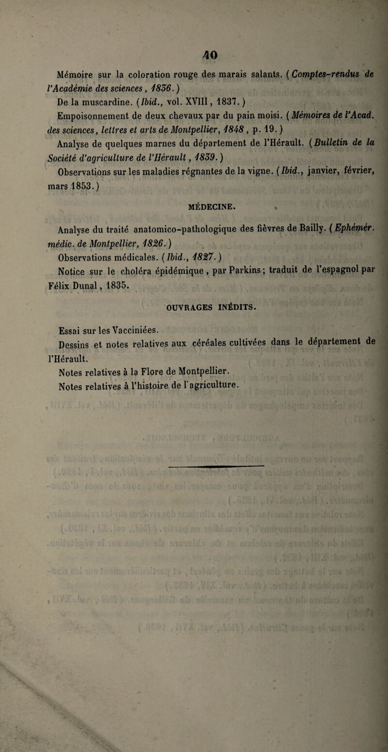 Mémoire sur la coloration rouge des marais salants. ( Comptes-rendus de l'Académie des sciences , 1856. ) De la muscardine. (Ibid., vol. XVIII, 1837. ) Empoisonnement de deux chevaux par du pain moisi. ( Mémoires de VAcad. des sciences, lettres et arts de Montpellier, 1848, p. 19. ) Analyse de quelques marnes du département de l’Hérault. (Bulletin de la Société d’agriculture de l’Hérault, 1859. ) Observations sur les maladies régnantes de la vigne. (Ibid., janvier, février, mars 1853. ) 'X * • MÉDECINE. Analyse du traité anatomico-pathologique des fièvres de Bailly. ( Ephémér. mêdic. de Montpellier, 1826. ) Observations médicales. (Ibid., 1827.) Notice sur le choléra épidémique , par Parkins ; traduit de l’espagnol par Félix Dunal, 1835. , , > 5 Z i . ' ' ■ » • ....... ... • OUVRAGES INÉDITS. Essai sur les Vacciniées. Dessins et notes relatives aux céréales cultivées dans le département de l’Hérault. Notes relatives à la Flore de Montpellier. Notes relatives à l’histoire de l'agriculture.