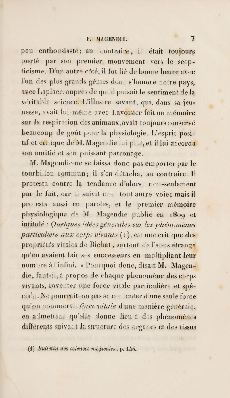 peu enthousiaste; au contraire, il était toujours porté par son premier mouvement vers le scep¬ ticisme. D un autre côté, il fut lié de bonne heure avec lun des plus grands génies dont s’honore notre pays, avec Laplace, auprès de qui il puisait le sentiment delà véritable science. L’illustre savant, qui, dans sa jeu¬ nesse, avait lui-même avec Lavoisier fait un mémoire sur la respiration des animaux,avait toujours conservé beaucoup de goût pour la physiologie. L’esprit posi¬ tif et critique de M. Magendie lui plut, et il lui accorda son amitié et son puissant patronage. M. Magendie ne se laissa donc pas emporter par le tourbillon commun; il s’en détacha, an contraire. Il protesta contre la tendance d’alors, non-seulement par le fait, car il suivit une tout autre voie; mais il protesta aussi en paroles, et le premier mémoire physiologique de M. Magendie publié en 1809 et intitulé : Quelques idées générales sur les phénomènes particuliers aux corps vivants (}), est une critique des propriétés vitales de Bichat, surtout de l’abus étrange qu’en avaient fait ses successeurs en multipliant leur nombre à l’infini. « Pourquoi donc, disait M. Magen¬ die, faut-il, à propos de chaque phénomène des corps vivants, inventer une force vitale particulière et spé¬ ciale. Ne pourrait-on pas se contenter d’une seule force qu’op nommerait force vitale d’une manière générale, en admettant qu elle donne lieu à des phénomènes différents suivant la structure des organes et des tissus (1) Bulletin des sciences médicales, p. 145.