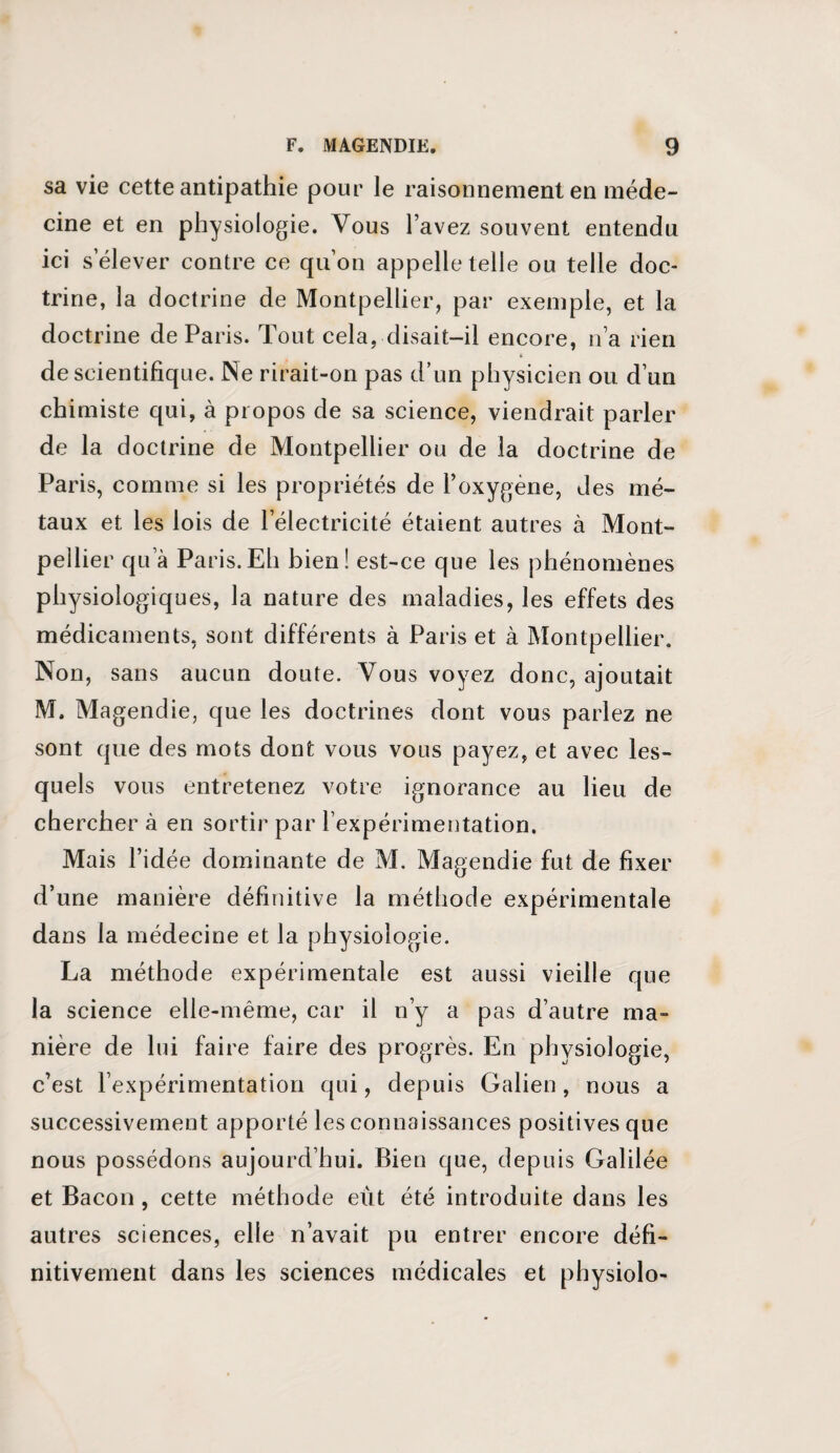 sa vie cette antipathie pour le raisonnement en méde¬ cine et en physiologie. Vous l’avez souvent entendu ici s’élever contre ce qu’on appelle telle ou telle doc¬ trine, la doctrine de Montpellier, par exemple, et la doctrine de Paris. Tout cela, disait-il encore, n’a rien de scientifique. Ne rirait-on pas d’un physicien ou d’un chimiste qui, à propos de sa science, viendrait parler de la doctrine de Montpellier ou de la doctrine de Paris, comme si les propriétés de l’oxygène, des mé¬ taux et les lois de l’électricité étaient autres à Mont¬ pellier qu’à Paris.Eh bien! est-ce que les phénomènes physiologiques, la nature des maladies, les effets des médicaments, sont différents à Paris et à Montpellier. Non, sans aucun doute. Vous voyez donc, ajoutait M. Magendie, que les doctrines dont vous parlez ne sont que des mots dont vous vous payez, et avec les¬ quels vous entretenez votre ignorance au lieu de chercher à en sortir par l’expérimentation. Mais l’idée dominante de M. Magendie fut de fixer d’une manière définitive la méthode expérimentale dans la médecine et la physiologie. La méthode expérimentale est aussi vieille que la science elle-même, car il n’y a pas d’autre ma¬ nière de lui faire faire des progrès. En physiologie, c’est l’expérimentation qui, depuis Galien, nous a successivement apporté les connaissances positives que nous possédons aujourd’hui. Bien que, depuis Galilée et Bacon , cette méthode eut été introduite dans les autres sciences, elle n’avait pu entrer encore défi¬ nitivement dans les sciences médicales et physiolo-