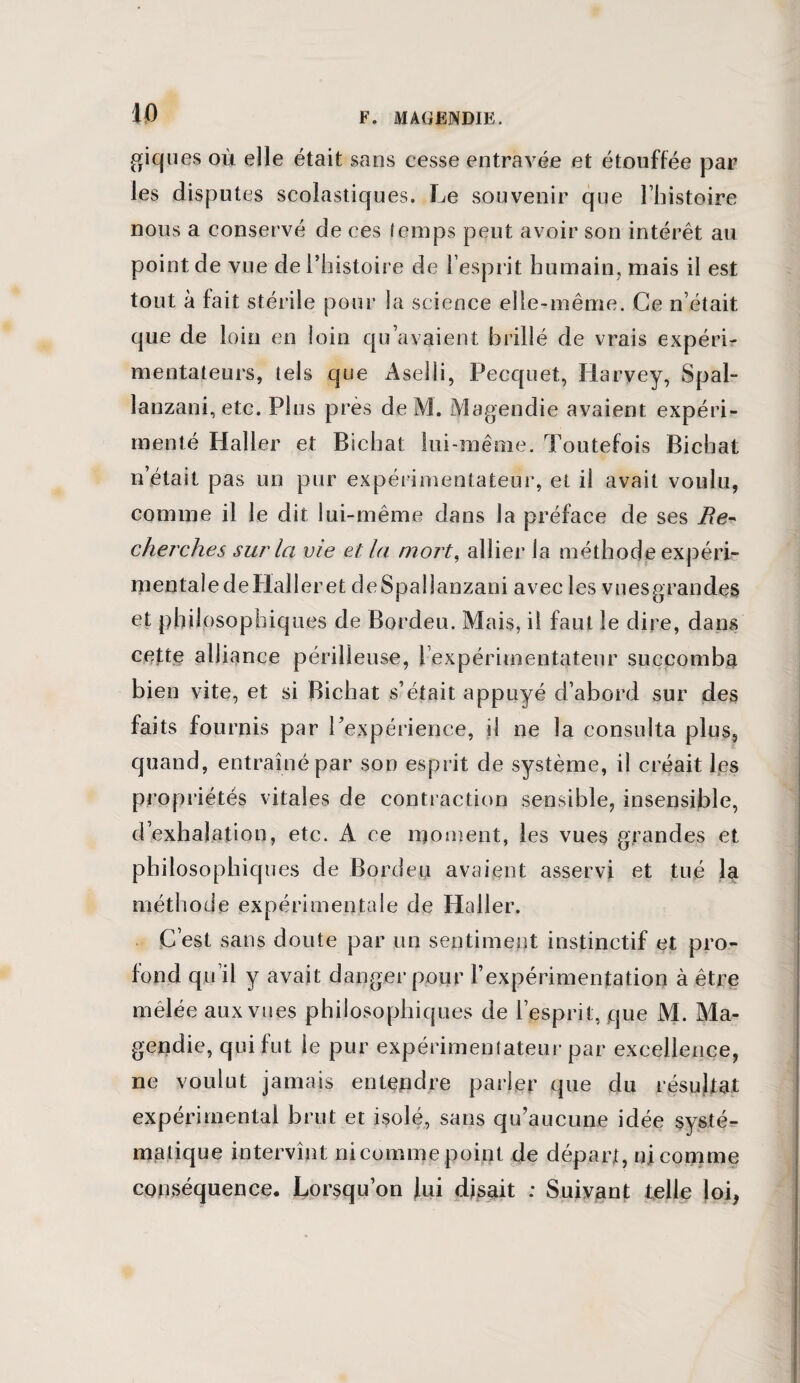 giques où elle était sans cesse entravée et étouffée par les disputes scolastiques. Le souvenir que l’histoire nous a conservé de ces temps peut avoir son intérêt au point de vue de l’histoire de l’esprit humain, mais il est tout à fait stérile pour la science elle-même. Ce n’était que de loin en loin qu’avaient brillé de vrais expéri¬ mentateurs, tels que Aseîli, Pecquet, Harvey, Spal- lanzani, etc. Plus près de M. Magendie avaient expéri¬ menté Haller et Bichat lui-même. Toutefois Bichat n était pas un pur expérimentateur, et il avait voulu, comme il le dit lui-même dans la préface de ses cherches sur la vie et la mort, allier la méthode expéri¬ mentale deHalleret deSpallanzani avec les vues grandes et philosophiques de Bordeu. Mais, il faut le dire, dans cette alliance périlleuse, l’expérimentateur succomba bien vite, et si Bichat s’était appuyé d’abord sur des faits fournis par l’expérience, il ne la consulta plus, quand, entraîné par son esprit de système, il créait les propriétés vitales de contraction sensible, insensible, d’exhalation, etc. A ce moment, les vues grandes et philosophiques de Bordeu avaient asservi et tué la méthode expérimentale de Haller. C’est sans doute par un sentiment instinctif et pro¬ fond qu il y avait danger pour l’expérimentation à être mêlée aux vues philosophiques de l’esprit, que M. Ma¬ gendie, qui fut le pur expérimentateur par excellence, ne voulut jamais entendre parler que du résultat expérimental brut et isolé, sans qu’aucune idée systé¬ matique intervînt ni comme point de départ, ni comme conséquence. Lorsqu’on Jui disait : Suivant telle loi,