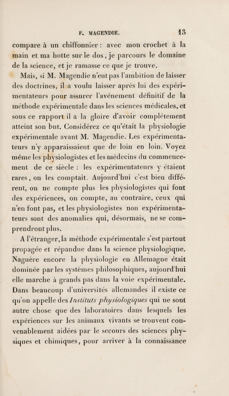 compare à un chiffonnier : avec mon crochet à la main et ma hotte sur le dos, je parcours le domaine de la science, et je ramasse ce que je trouve. Mais, si M. Magendie n’eut pas l’ambition de laisser des doctrines, il a voulu laisser après lui des expéri¬ mentateurs pour assurer l’avénement définitif de la méthode expérimentale dans les sciences médicales, et sous ce rapport il a la gloire d’avoir complètement atteint son but. Considérez ce qu’était la physiologie expérimentale avant M. Magendie. Les expérimenta¬ teurs n’y apparaissaient que de loin en loin. Voyez même les physiologistes et les médecins du commence¬ ment de ce siècle : les expérimentateurs y étaient rares, on les comptait, Aujourd’hui c’est bien diffé¬ rent, on ne compte plus les physiologistes qui font des expériences, on compte, au contraire, ceux qui n’en font pas, et les physiologistes non expérimenta¬ teurs sont des anomalies qui, désormais, ne se com¬ prendront plus. A l’étranger, la méthode expérimentale s'est partout propagée et répandue dans la science physiologique. Naguère encore la physiologie en Allemagne était dominée parles systèmes philosophiques, aujourd’hui elle marche à grands pas dans la voie expérimentale. Dans beaucoup d’universités allemandes il existe ce qu’on appelle des Instituts physiologiques qui ne sont autre chose que des laboratoires dans lesquels les expériences sur les animaux vivants se trouvent con¬ venablement aidées par le secours des sciences phy¬ siques et chimiques, pour arriver à la connaissance