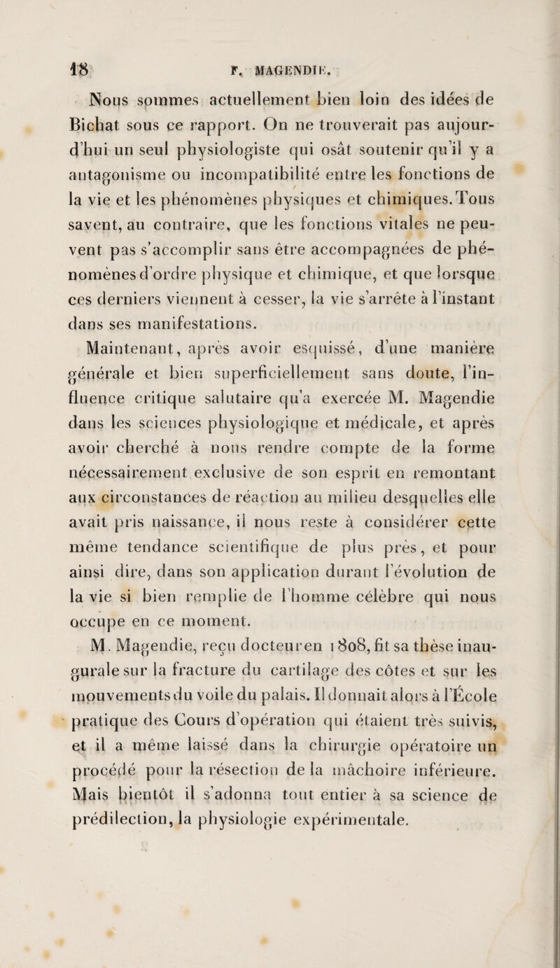 Nous sommes actuellement Lien loin des idées de Bichat sous ce rapport. On ne trouverait pas aujour¬ d’hui un seul physiologiste qui osât soutenir qu’il y a antagonisme on incompatibilité entre les fonctions de la vie et les phénomènes physiques et chimiques.Tous savent, au contraire, que les fonctions vitales ne peu¬ vent pas s’accomplir sans être accompagnées de phé¬ nomènes d’ordre physique et chimique, et que lorsque ces derniers viennent à cesser, la vie s’arrête à finstant dans ses manifestations. Maintenant, après avoir esquissé, d’une manière générale et bien superficiellement sans doute, l’in¬ fluence critique salutaire qu’a exercée M. Magendie dans les sciences physiologique et médicale, et après avoir ch erché à nous rendre compte de la forme nécessairement exclusive de son esprit en remontant aux circonstances de réaction au milieu desquelles elle avait pris naissance, il nous reste à considérer cette même tendance scientifique de plus près, et pour ainsi dire, dans son application durant révolution de la vie si bien remplie de 1 homme célèbre qui nous occupe en ce moment. M. Magendie, reçu docteur en 1808, fit sa thèse inau¬ gurale sur la fracture du cartilage des côtes et sur les mouvements du voile du palais. Il donnait alors à l’École pratique des Cours d’opération qui étaient très suivis, et il a même laissé dans la chirurgie opératoire un procédé pour la résection delà mâchoire inférieure. Mais bientôt il s’adonna tout entier à sa science de prédilection, la physiologie expérimentale.