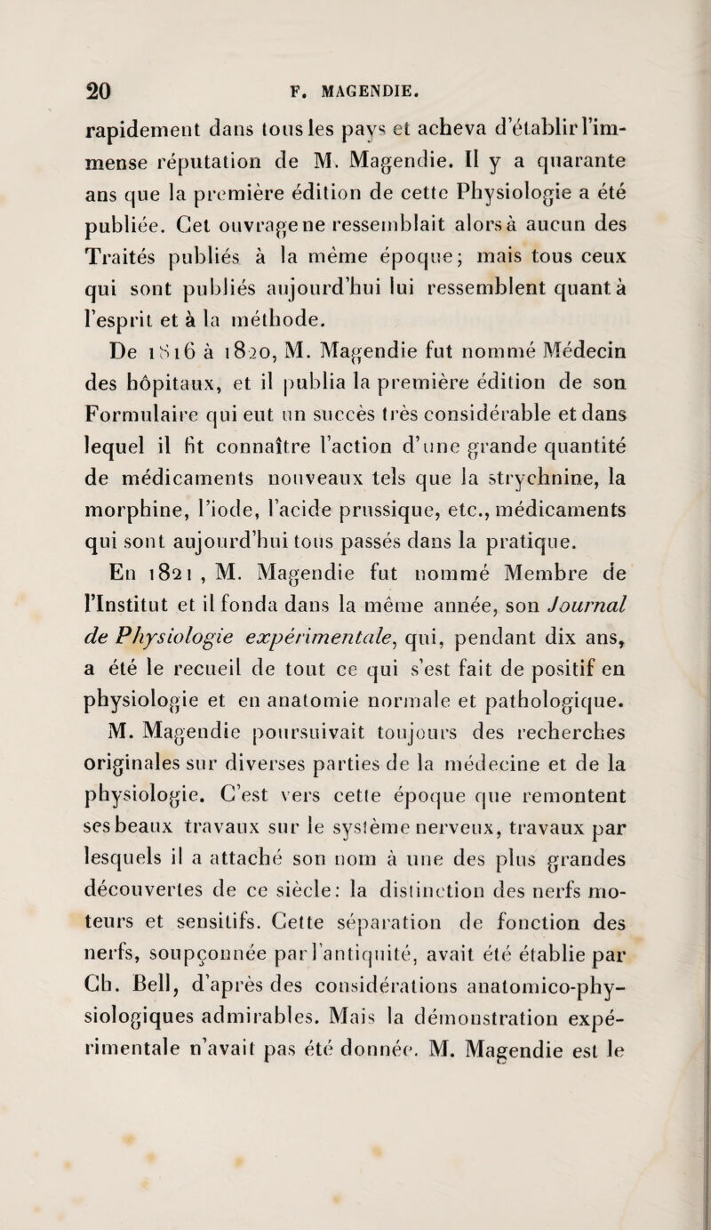 rapidement dans tous les pays et acheva detablir l’im¬ mense réputation de M. Magendie. Il y a quarante ans que la première édition de cette Physiologie a été publiée. Cet ouvrage ne ressemblait alors à aucun des Traités publiés à la même époque; mais tous ceux qui sont publiés aujourd’hui lui ressemblent quant à l’esprit et à la méthode. De 1816 à 1820, M. Magendie fut nommé Médecin des hôpitaux, et il publia la première édition de son Formulaire qui eut un succès très considérable et dans lequel il bt connaître l’action d’une grande quantité de médicaments nouveaux tels que la strychnine, la morphine, l’iode, l’acide prussique, etc., médicaments qui sont aujourd’hui tous passés dans la pratique. En 1821, M. Magendie fut nommé Membre de l’Institut et il fonda dans la même année, son Journal de Physiologie expérimentale, qui, pendant dix ans, a été le recueil de tout ce qui s’est fait de positif en physiologie et en anatomie normale et pathologique. M. Ma gendie poursuivait toujours des recherches originales sur diverses parties de la médecine et de la physiologie. C’est vers cette époque que remontent ses beaux travaux sur le système nerveux, travaux par lesquels il a attaché son nom à une des plus grandes découvertes de ce siècle: la distinction des nerfs mo¬ teurs et sensitifs. Cette séparation de fonction des nerfs, soupçonnée par l’antiquité, avait été établie par Ch. Bell, d’ap rès des considérations anatomico-phy¬ siologiques admirables. Mais la démonstration expé¬ rimentale n’avait pas été donnée. M. Magendie est le