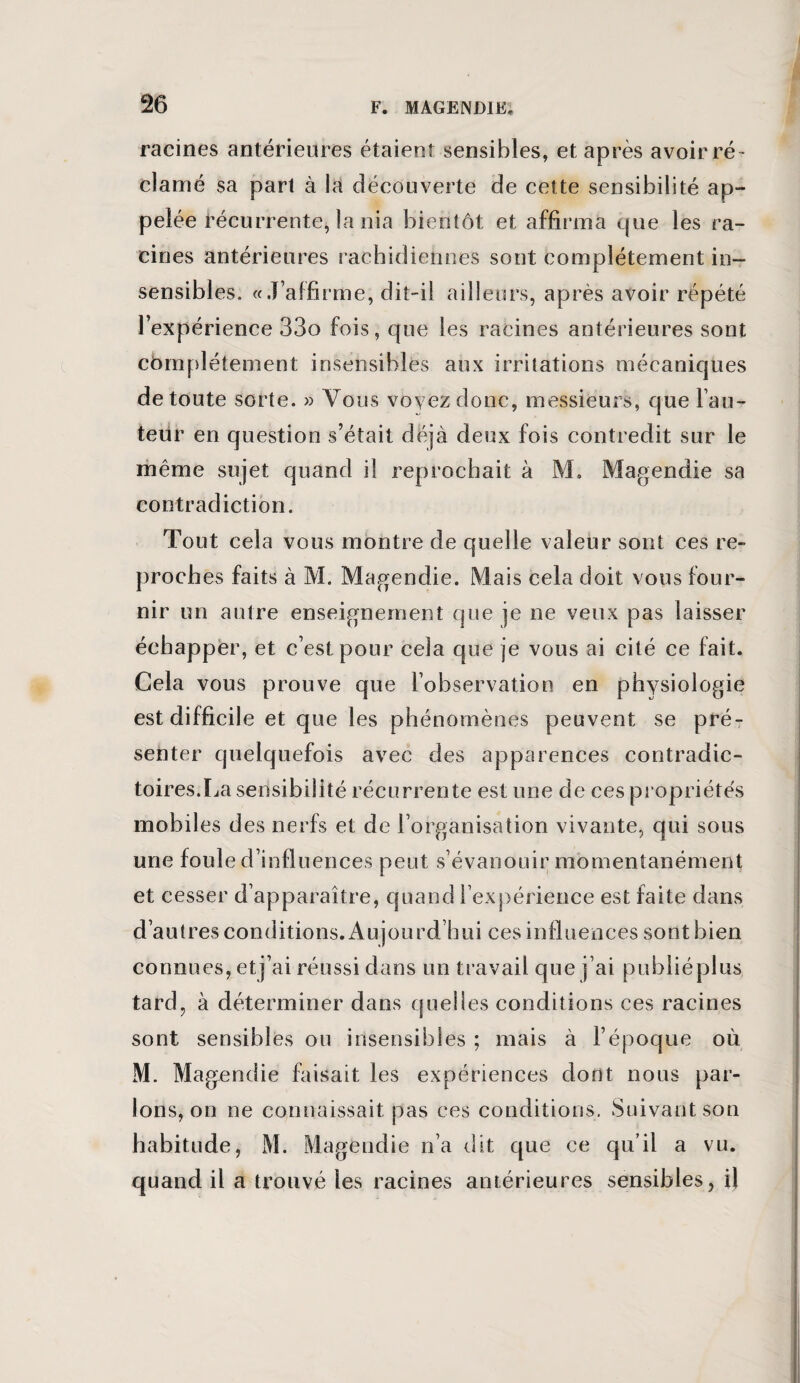 racines antérieures étaient sensibles, et après avoir ré¬ clamé sa part à la découverte de cette sensibilité ap¬ pelée récurrente, la nia bientôt et affirma que les ra¬ cines antérieures rachidiennes sont complètement in¬ sensibles. «J’affirme, dit-il ailleurs, après avoir répété l’expérience 33o fois, que les racines antérieures sont cfamplétement insensibles aux irritations mécaniques de toute sorte. » Vous voyez donc, messieurs, que l’au- teiir en question s’était déjà deux fois contredit sur le même sujet quand il reprochait à M. Magendie sa contradiction. Tout cela vous montre de quelle valeur sont ces re¬ proches faits à M. Magendie. Mais cela doit vous four¬ nir un autre enseignement que je ne veux pas laisser échapper, et c’est pour cela que je vous ai cité ce fait. Cela vous prouve que l’observation en physiologie est difficile et que les phénomènes peuvent se pré¬ senter quelquefois avec des apparences contradic¬ toires.La sensibilité récurrente est une de ces propriétés mobiles des nerfs et de l’organisation vivante, qui sous une foule d’influences peut s’évanouir momentanément et cesser d’apparaître, quand l’expérience est faite dans d’autres conditions. Aujourd’hui ces influences sont bien connues, etj’ai réussi dans un travail que j’ai publiéplus tard, à déterminer dans quelles conditions ces racines sont sensibles ou insensibles ; mais à l’époque où M. Magendie faisait les expériences dont nous par¬ lons, on ne connaissait pas ces conditions. Suivant son habitude, M. Magendie n’a dit que ce qu’il a vu. quand il a trouvé les racines antérieures sensibles, il