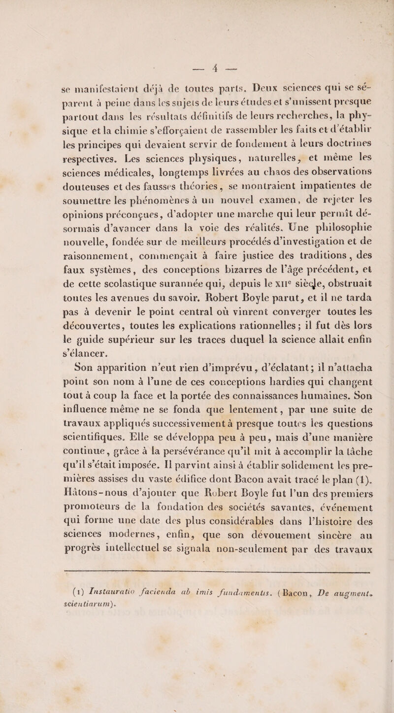 se manifestaient déjà de toutes parts. Deux sciences qui se sé¬ parent à peine dans les sujets de leurs études et s’unissent presque partout dans les résultats définitifs de leurs recherches, la phy¬ sique et la chimie s’efforçaient de rassembler les faits et d établir les principes qui devaient servir de fondement à leurs doctrines respectives. Les sciences physiques, naturelles, et même les sciences médicales, longtemps livrées au chaos des observations douteuses et des fausses théories, se montraient impatientes de soumettre les phénomènes à un nouvel examen, de rejeter les opinions préconçues, d’adopter une marche qui leur permît dé¬ sormais d’avancer dans la voie des réalités. Une philosophie nouvelle, fondée sur de meilleurs procédés d’investigation et de raisonnement, commençait à faire justice des traditions , des faux systèmes, des conceptions bizarres de l’âge précédent, et de cette scolastique surannée qui, depuis le XIIe siècle, obstruait toutes les avenues du savoir. Robert Boyle parut, et il ne tarda pas à devenir le point central où vinrent converger toutes les découvertes, toutes les explications rationnelles; il fut dès lors le guide supérieur sur les traces duquel la science allait enfin s’élancer. Son apparition n’eut rien d’imprévu, d’éclatant; il n’attacha point son nom à l’une de ces conceptions hardies qui changent tout à coup la face et la portée des connaissances humaines. Son influence même ne se fonda que lentement, par une suite de travaux appliqués successivement à presque toutes les questions scientifiques. Elle se développa peu à peu, mais d’une manière continue, grâce à la persévérance qu’il mit à accomplir la tâche qu’il s’était imposée. Il parvint ainsi à établir solidement les pre¬ mières assises du vaste édifice dont Bacon avait tracé le plan (1). Hâtons-nous d’ajouter que Robert Boyle fut l’un des premiers promoteurs de la fondation des sociétés savantes, événement qui forme une date des plus considérables dans l’histoire des sciences modernes, enfin, que son dévouement sincère au progrès intellectuel se signala non-seulement par des travaux (i) Instauratio facienda cib irnis fundamentis. (Bacon, De augmenta seientiaruni).