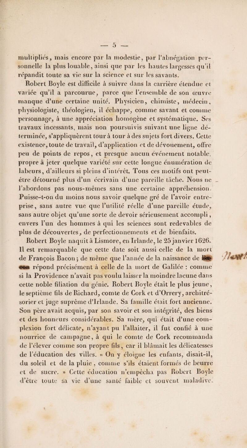 multipliés, mais encore par la modestie, par l’abnégation per¬ sonnelle la plus louable, ainsi que par les hautes largesses qu’il répandit toute sa vie sur la science et sur les savants. Robert Boyle est difficile à suivre dans la carrière étendue et variée qu’il a parcourue, parce que l’ensemble de son œuvre manque d’une certaine unité. Physicien, chimiste, médecin, physiologiste, théologien, il échappe, comme savant et comme personnage, à une appréciation homogène et systématique. Ses travaux incessants, mais non poursuivis suivant une ligne dé¬ terminée, s’appliquèrent tour à tour à des sujets fort divers. Cette existence, toute de travail, d’application et de dévouement, offre peu de points de repos, et presque aucun événement notable, propre à jeter quelque variété sur cette longue énumération de labeurs, d’ailleurs si pleins d’intérêt. Tous ces motifs ont peut- être détourné plus d’un écrivain d’une pareille lâche. Nous ne l’abordons pas nous-mêmes sans une certaine appréhension. Puisse-t-on du moins nous savoir quelque gré de l’avoir entre¬ prise, sans autre vue que l’utilité réelle d’une pareille étude, sans autre objet qu’une sorte de devoir sérieusement accompli, envers l’un des hommes à qui les sciences sont redevables de plus de découvertes, de perfectionnements et de bienfaits. Robert Boyle naquit à Lismore, en Irlande, le 25 janvier 1626. Il est remarquable que cette date soit aussi celle de la mort de François Bacon ; de même que l’année de la naissance de filfc répond précisément à celle de la mort de Galilée : comme si la Providence n’avait pas voulu laisser la moindre lacune dans cette noble filiation du génie. Robert Boyle était le plus jeune, le septième fils de Richard, comte de Cork et d’Orrery, architré» sorier et juge suprême d’Irlande. Sa famille était fort ancienne. Son père avait acquis, par son savoir et son intégrité, des biens et des honneurs considérables. Sa mère, qui était d’une com- plexion fort délicate, n’ayant pu l’allaiter, il fut confié à une nourrice de campagne, à qui le comte de Cork recommanda de l’élever comme son propre fils, car il blâmait les délicatesses de l’éducation des villes. « On y éloigne les enfants, disait-il, du soleil et de la pluie , comme s’ils étaient formés de beurre et de sucre. »> Cette éducation n’empêcha pas Robert Boyle d’être toute Sa vie d’une santé faible et souvent maladive.