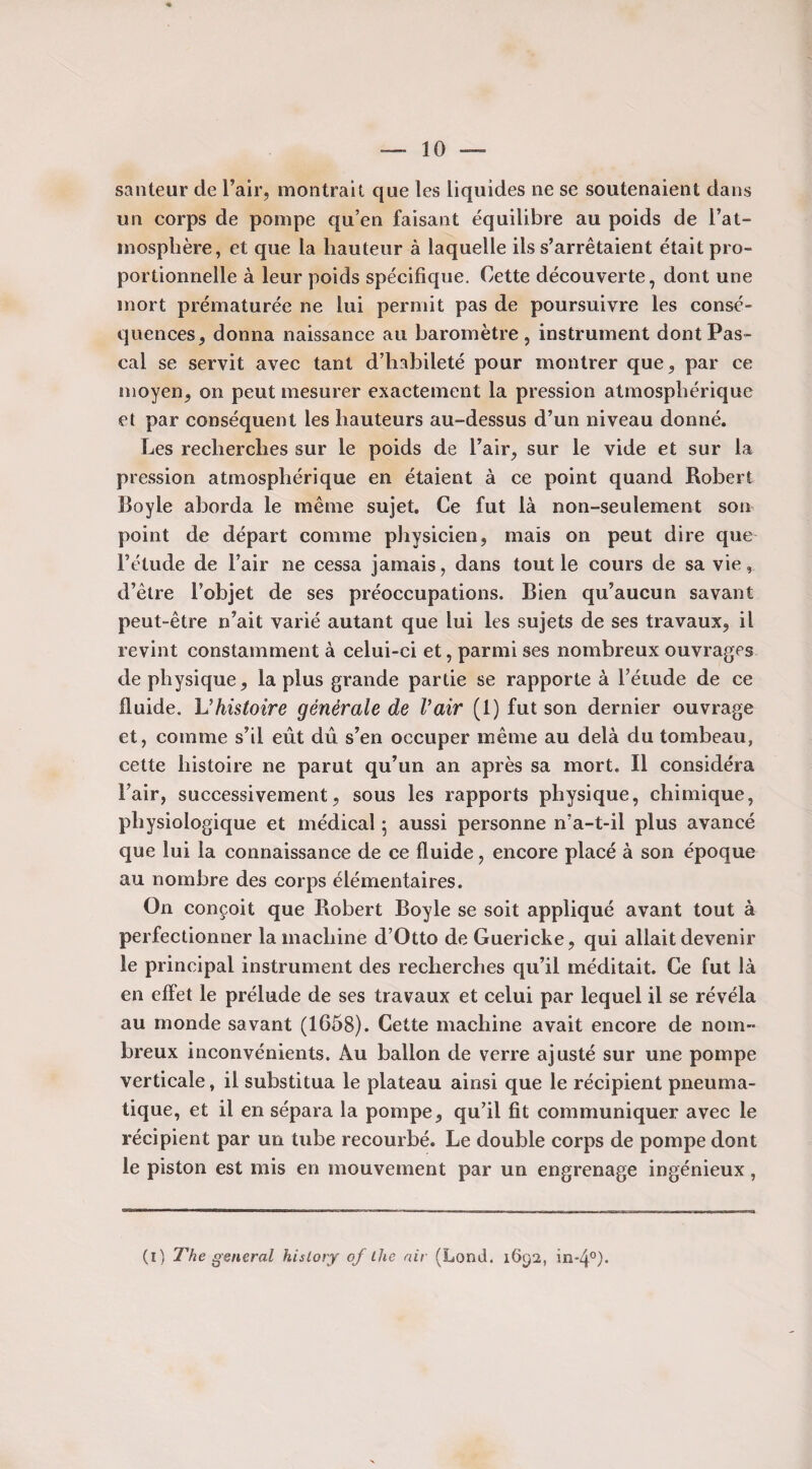 sauteur de l’air, montrait que les liquides ne se soutenaient dans un corps de pompe qu’en faisant équilibre au poids de l’at- mosphère, et que la hauteur à laquelle ils s’arrêtaient était pro¬ portionnelle à leur poids spécifique. Cette découverte, dont une mort prématurée ne lui permit pas de poursuivre les consé¬ quences, donna naissance au baromètre, instrument dont Pas¬ cal se servit avec tant d’habileté pour montrer que, par ce moyen, on peut mesurer exactement la pression atmosphérique et par conséquent les hauteurs au-dessus d’un niveau donné. Les recherches sur le poids de l’air, sur le vide et sur la pression atmosphérique en étaient à ce point quand Robert Boyle aborda le même sujet. Ce fut là non-seulement son point de départ comme physicien, mais on peut dire que l’étude de l’air ne cessa jamais, dans tout le cours de sa vie, d’être Fobjet de ses préoccupations. Bien qu’aucun savant peut-être n’ait varié autant que lui les sujets de ses travaux, il revint constamment à celui-ci et, parmi ses nombreux ouvrages de physique, la plus grande partie se rapporte à l’étude de ce fluide. \J histoire générale de l’air (1) fut son dernier ouvrage et, comme s’il eût dû s’en occuper même au delà du tombeau, cette histoire ne parut qu’un an après sa mort. Il considéra l’air, successivement, sous les rapports physique, chimique, physiologique et médical 5 aussi personne n’a-t-il plus avancé que lui la connaissance de ce fluide, encore placé à son époque au nombre des corps élémentaires. On conçoit que Robert Boyle se soit appliqué avant tout à perfectionner la machine d’Otto de Guericke, qui allait devenir le principal instrument des recherches qu’il méditait. Ce fut là en effet le prélude de ses travaux et celui par lequel il se révéla au monde savant (1658). Cette machine avait encore de nom¬ breux inconvénients. Au ballon de verre ajusté sur une pompe verticale, il substitua le plateau ainsi que le récipient pneuma¬ tique, et il en sépara la pompe, qu’il fit communiquer avec le récipient par un tube recourbé. Le double corps de pompe dont le piston est mis en mouvement par un engrenage ingénieux, (1) The general hislory of the air (Lond. 1692, m-4°).