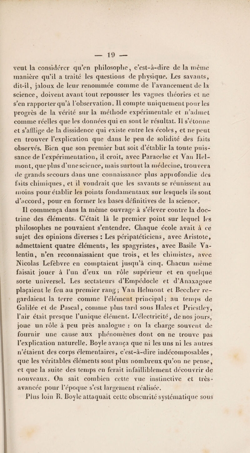 veut la considérer qu’en philosophe, c’est-à-dire de la même manière qu’il a traité les questions de physique. Les savants, dit-il, jaloux de leur renommée comme de l’avancement de la science, doivent avant tout repousser les vagues théories et ne s’en rapporter qu’à l’observation. Il compte uniquement pour les progrès de la vérité sur la méthode expérimentale et n’admet comme réelles que les données qui en sont le résultat. Il s’étonne et s’afflige de la dissidence qui existe entre les écoles, et ne peut en trouver l’explication que dans le peu de solidité des faits observés. Bien que son premier but soit d’établir la toute puis¬ sance de l’expérimentation, il croit, avec Paracelse et Vau lïel— mont, que plus d’une science, mais surtout la médecine, trouvera de grands secours dans une connaissance plus appiofondie des faits chimiques, et il voudrait que les savants se réunissent au moins pour établir les points fondamentaux sur lesquels ils sont d’accord, pour en former les bases définitives de la science. Il commença dans la même ouvrage à s’élever contre la doc¬ trine des éléments. C’était là le premier point sur lequel les philosophes ne pouvaient s’entendre. Chaque école avait à ce sujet des opinions diverses : Les péripatéticiens, avec Aristote, admettaient quatre éléments, les spagyristes, avec Basile Va¬ lentin, n’en reconnaissaient que trois, et les chimistes, avec ^Nicolas Lefèbvre en comptaient jusqu’à cinq. Chacun même faisait jouer à l’un d’eux un rôle supérieur et en quelque sorte universel. Les sectateurs d’Empédocle et d’Anaxagore plaçaient le feu ail premier rang; Van Helrnont et Becclier re¬ gardaient la terre comme l’élément principal; au temps de Galilée et de Pascal, comme plus tard sous Haies et Priestley, l’air était presque l’unique élément. L’électricité, de nos jours, joue un rôle à peu près analogue : on la charge souvent de fournir une cause aux phénomènes dont on ne trouve pas l’explication naturelle. Boyle avança que ni les uns ni les autres n’étaient des corps élémentaires, c’est-à-dire indécomposables, que les véritables éléments sont plus nombreux qu’on ne pense, et que la suite des temps en ferait infailliblement découvrir de nouveaux. On sait combien cette vue instinctive et très- avancée pour l’époque s’est largement réalisée. Plus loin IL Boyle attaquait cette obscurité systématique sous