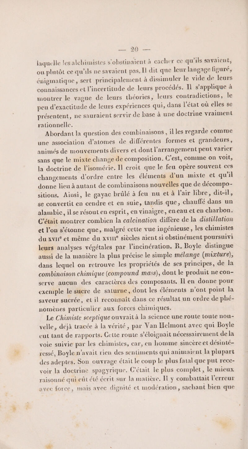 laquelle les alchimistes s’obstinaient à cacher ce qu’ils savaient, ou plutôt ce qu’ils ne savaient pas. Il dit que leur langage figuré, énigmatique, sert principalement à dissimuler le vide de leurs connaissances et l’incertitude de leurs procédés. Il s applique à montrer le vague de leurs théories, leurs contradictions, le peu d’exactitude de leurs expériences qui, dans l’état où elles se présentent, ne sauraient servir de base à une doctrine vraiment rationnelle. Abordant la question des combinaisons , il les regarde comme une association d’atomes de différentes formes et giandeuis, animés de mouvements divers et dont 1 arrangement peut varier sans que le mixte change de composition. G est, comme on voit, la doctrine de l’isomérie. Il croit que le feu opère souvent ces changements d’ordre entre les éléments d’un mixte et qu’il donne lieu à autant de combinaisons nouvelles que de décompo¬ sitions. Ainsi, le gayac brûlé à feu nu et à 1 air libre, dit-il, se convertit en cendre et en suie, tandis que, chauffe dans un alambic, il se résout en esprit, en vinaigre, en eau et en charbon. C’était montrer combien la calcination diffère de la distillation et l’on s’étonne que, malgré cette vue ingénieuse, les chimistes du xvne et même du xvme siècles aient si obstinément poursuivi leurs analyses végétales par l’incinération. R. Boy le distingue aussi de la manière la plus précise le simple mélange (mixluve}, dans lequel on retrouve les propriétés de ses principes, de la combinaison chimique (compound mass), dont le produit ne con¬ serve aucun des caractères des composants. Il en donne pour exemple le sucre de saturne, dont les éléments n ont point la saveur sucrée, et il reconnaît dans ce résultat un ordre de plie- nomènes particulier aux forces chimiques. Le Chimiste sceptique ouvrait à la science une route toute nou¬ velle, déjà tracée à la vérité, par Tan Helmont avec qui Boyle eut tant de rapports. Cette route s’éloignait nécessairement delà voie suivie par les chimistes, car, en homme sincère et désinté¬ ressé, Boyle n’avait rien des sentiments qui animaient la plupart des adeptes. Son ouvrage était le coup le plus fatal que put rece¬ voir la doctrine spagyrique. C’était le plus complet, le mieux raisonné qui eût été écrit sur la matière. Il y combattait l’erreur avec force, mais avec dignité et modération, sachant bien que