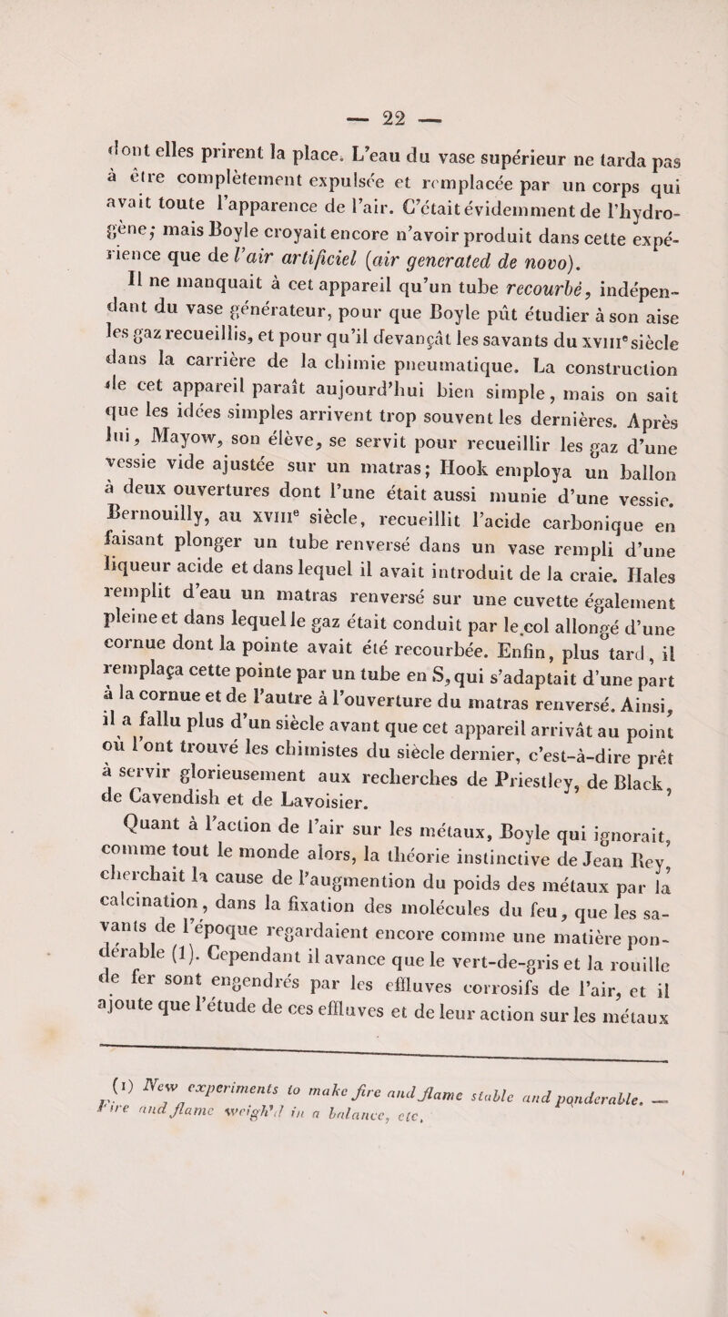 «îont elles prirent la placei L’eau du vase supérieur ne tarda pas a elle complètement expulsée et remplacée par un corps qui avait toute l’apparence de l’air. G était évidemment de l’hydro- f,ène; mais Boyle croyait encore n’avoir produit dans cette expé¬ rience que de l’air artificiel [air generated de novo). Il ne manquait à cet appareil qu’un tube recourbé, indépen¬ dant du vase générateur, pour que Boyle pût étudier à son aise les gaz îecueillis, et pour qu’il devançât les savants du xvmesiècle dans la carrière de la chimie pneumatique. La construction de cet appareil parait aujourd’hui bien simple, mais on sait que les idées simples arrivent trop souvent les dernières. Après lui, Mayow, son élève, se servit pour recueillir les gaz d’une vessie vide ajustée sur un matras; Ilook employa un ballon à deux ouvertures dont l’une était aussi munie d’une vessie Bernouilly, au xvm8 siècle, recueillit l’acide carbonique en faisant plonger un tube renversé dans un vase rempli d’une liqueur acide et dans lequel il avait introduit de la craie. Haies 3emplit deau un matras renversé sur une cuvette également pleine et dans lequel le gaz était conduit par le col allongé d’une cornue dont la pointe avait été recourbée. Enfin, plus tard, il remplaça cette pointe par un tube en S, qui s’adaptait d’une part a la cornue et de l’autre à l’ouverture du matras renversé. Ainsi, il a fallu plus d’un siècle avant que cet appareil arrivât au point ou 1 ont trouvé les chimistes du siècle dernier, c’est-à-dire prêt à servir glorieusement aux recherches de Priestley, de Black de Gavendish et de Lavoisier. Quant à l’action de l’air sur les inétaux, Boyle qui ignorait comme tout le monde alors, la théorie instinctive de Jean Rev' cherchait la cause de l’augmention du poids des métaux par là calcination, dans la fixation des molécules du feu, que les sa¬ vants de l’epoque regardaient encore comme une matière pon¬ dérable (1). Cependant il avance que le vert-de-gris et la rouille de fer sont engendrés par les effluves corrosifs de l’air, et il ajoute que l’étude de ces effluves et de leur action sur les métaux ( , ) New experiments ta mahc,fine and.flanc uMc and pondérable, ’i ( rina jlamc wagrjftl m a balance, c[c,