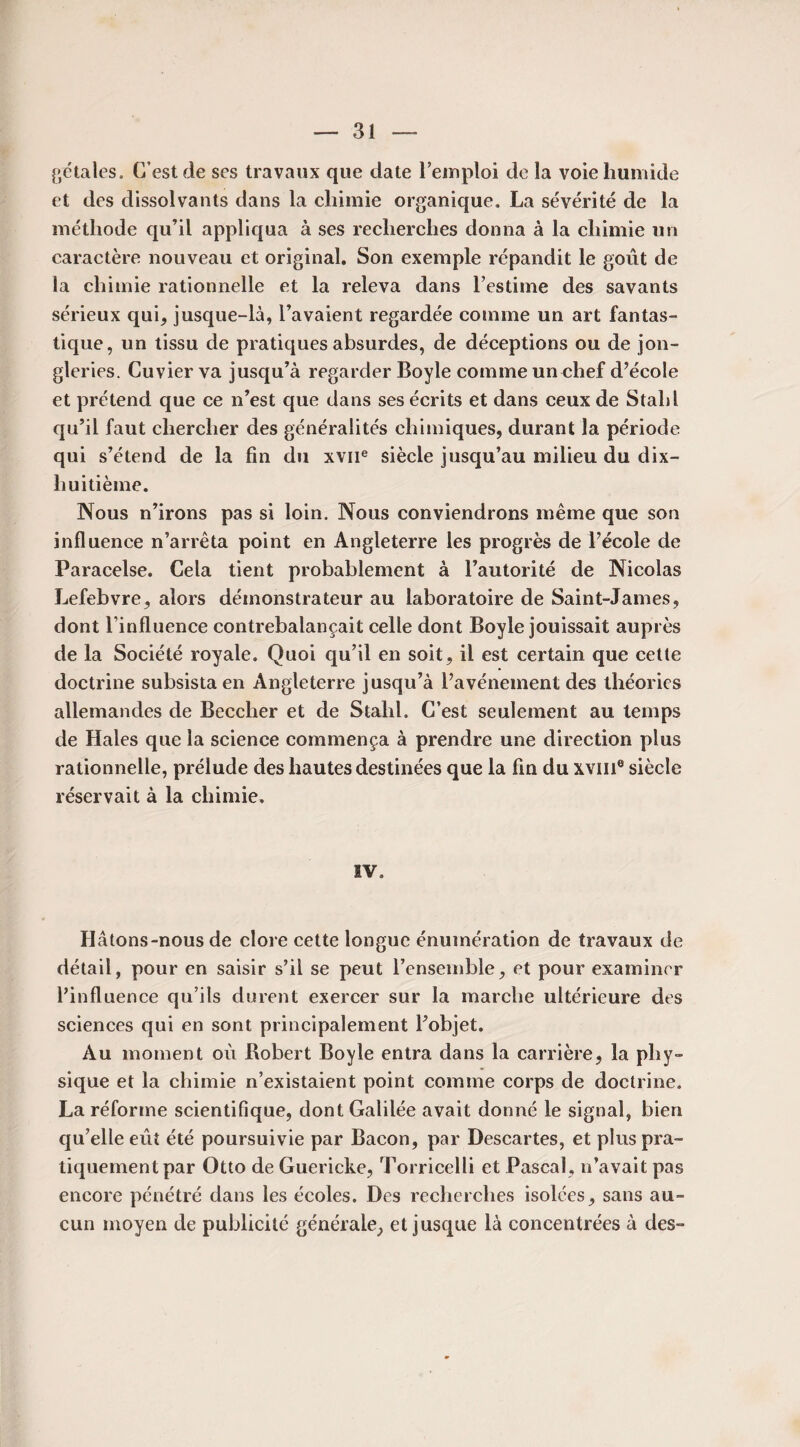 pétales. C’est de ses travaux que date l’emploi de la voie humide et des dissolvants dans la chimie organique. La sévérité de la méthode qu’il appliqua à ses recherches donna à la chimie un caractère nouveau et original. Son exemple répandit le goût de la chimie rationnelle et la releva dans l’estime des savants sérieux qui, jusque-là, l’avaient regardée comme un art fantas¬ tique, un tissu de pratiques absurdes, de déceptions ou de jon¬ gleries. Cuvier va jusqu’à regarder Boyle comme un chef d’école et prétend que ce n’est que dans ses écrits et dans ceux de Stald qu’il faut chercher des généralités chimiques, durant la période qui s’étend de la fin du xvne siècle jusqu’au milieu du dix- huitième. Nous n’irons pas si loin. Nous conviendrons même que son influence n’arrêta point en Angleterre les progrès de l’école de Paracelse. Cela tient probablement à l’autorité de Nicolas Lefebvre, alors démonstrateur au laboratoire de Saint-James, dont l’influence contrebalançait celle dont Boyle jouissait auprès de la Société royale. Quoi qu’il en soit, il est certain que cette doctrine subsista en Angleterre jusqu’à l’avénement des théories allemandes de Beccher et de Stalil. C’est seulement au temps de Haies que la science commença à prendre une direction plus rationnelle, prélude des hautes destinées que la fin du xviii® siècle réservait à la chimie. SV. Hâtons-nous de clore cette longue énumération de travaux de détail, pour en saisir s’il se peut l’ensemble, et pour examiner l’influence qu’ils durent exercer sur la marche ultérieure des sciences qui en sont principalement l’objet. Au moment où Robert Boyle entra dans la carrière, la phy¬ sique et la chimie n’existaient point comme corps de doctrine. La réforme scientifique, dont Galilée avait donné le signal, bien qu’elle eût été poursuivie par Bacon, par Descartes, et plus pra¬ tiquement par Otto de Guericke, Torricelli et Pascal, n’avait pas encore pénétré dans les écoles. Des recherches isolées, sans au¬ cun moyen de publicité générale, et jusque là concentrées à des-