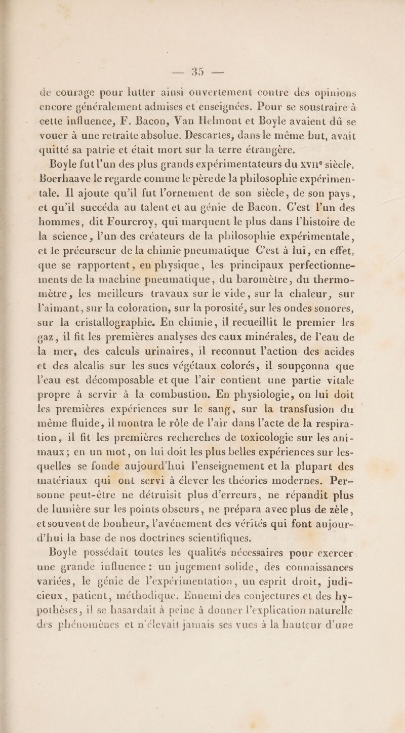 de courage pour lutter ainsi ouvertement contre des opinions encore généralement admises et enseignées. Pour se soustraire à cette influence, F. Bacon, Van Helmont et Boyîe avaient dû se vouer à une retraite absolue. Descartes, dans le même but, avait quitté sa patrie et était mort sur la terre étrangère. Boyle fut l’un des plus grands expérimentateurs du xvne siècle. Boerliaave le regarde comme le pèrede la philosophie expérimen¬ tale. Il ajoute qu’il fut l’ornement de son siècle, de son pays, et qu’il succéda au talent et au génie de Bacon. C’est l’un des hommes, dit Fourcroy, qui marquent le plus dans l’histoire de la science, l’un des créateurs de la philosophie expérimentale, et le précurseur de la chimie pneumatique C’est à lui, en effet, que se rapportent, en physique, les principaux perfectionne¬ ments de la machine pneumatique, du baromètre, du thermo¬ mètre, les meilleurs travaux sur le vide, sur la chaleur, sur l’aimant, sur la coloration, sur la porosité, sur les ondes sonores, sur la cristallographie. En chimie, il recueillit le premier les gaz, il fit les premières analyses des eaux minérales, de l’eau de la mer, des calculs urinaires, il reconnut l’action des acides et des alcalis sur les sucs végétaux colorés, il soupçonna que l’eau est décomposable et que l’air contient une partie vitale propre à servir à la combustion. En physiologie, on lui doit les premières expériences sur le sang, sur la transfusion du même fluide, il montra le rôle de l’air dans l’acte de la respira¬ tion, il fit les premières recherches de toxicologie sur les ani¬ maux; en un mot, on lui doit les plus belles expériences sur les¬ quelles se fonde aujourd’hui l’enseignement et la plupart des matériaux qui ont servi à élever les théories modernes. Per¬ sonne peut-être ne détruisit plus d’erreurs, ne répandit plus de lumière sur les points obscurs, ne prépara avec plus de zèle, etsouventde bonheur, l’avénement des vérités qui font aujour¬ d’hui la base de nos doctrines scientifiques. Boyle possédait toutes les qualités nécessaires pour exercer une grande influence: un jugement solide, des connaissances variées, le génie de l’expérimentatio!!, un esprit droit, judi¬ cieux, patient, méthodique. Ennemi des conjectures et des hy¬ pothèses, il se hasardait à peine à donner l’explication naturelle des phénomènes et n’élevait jamais ses vues à la hauteur d’une