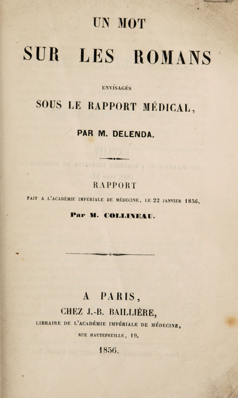 UN MOT SUR LES ROMANS ENVISAGÉS SOUS LE RAPPORT MÉDICAL, PAR M. DELENDA. RAPPORT FAIT A L’ACADÉMIE IMPÉRIALE DE MÉDECINE, LE 22 JANVIER 1856, Par il. COIiIiIMEA.il. A PARIS, CHEZ J.-B. BAILLIÈRE, LIBRAIRE DR L’ACADÉMIE IMPÉRIALE DE MEDECINE, RUE HAUTEFEUILLE, 19. 1856.