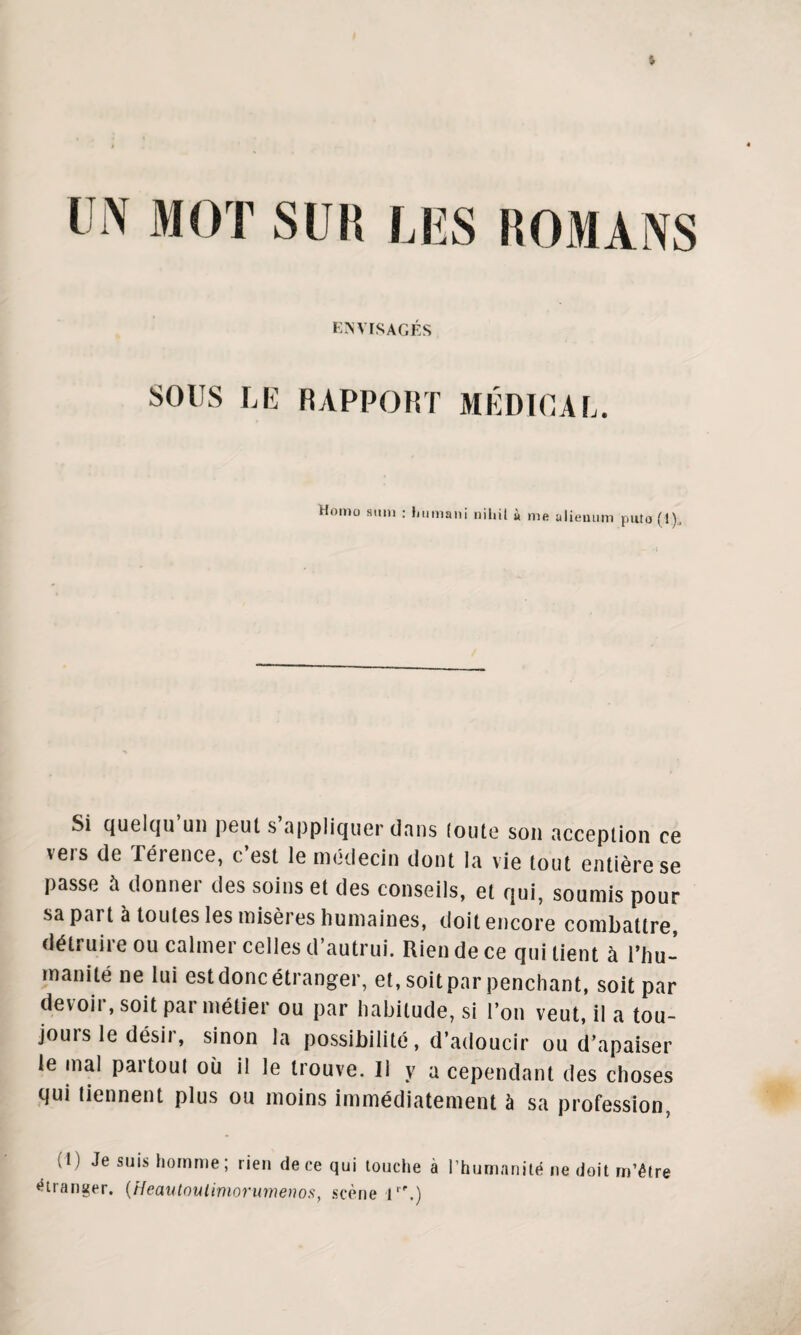 UN MOT SUIS LUS HOMANS ENVISAGÉS SOUS LE RAPPORT MÉDICAL. Homo siim : Lumani niliit à nie alieuum puto (!)„ Si quelqu un peut s appliquer dans (oute son acception ce vers de Térence, c’est le médecin dont la vie tout entière se passe a donnei des soins et des conseils, et qui, soumis pour sa pai t à toutes les misèi es humaines, doit encore combattre détruire ou calmer celles d’autrui. Rien de ce qui tient à l’hu¬ manité ne lui est donc étranger, et, soit par penchant, soit par devoir, soit par métier ou par habitude, si l’on veut, il a tou¬ jours le désir, sinon la possibilité, d’adoucir ou d’apaiser le mal partout où il le trouve. Il y a cependant des choses qui tiennent plus ou moins immédiatement à sa profession, (1) Je suis homme; rien de ce qui touche à l’humanité ne doit m’être étranger. (HeautoiUimorumenos, scène l|f.)