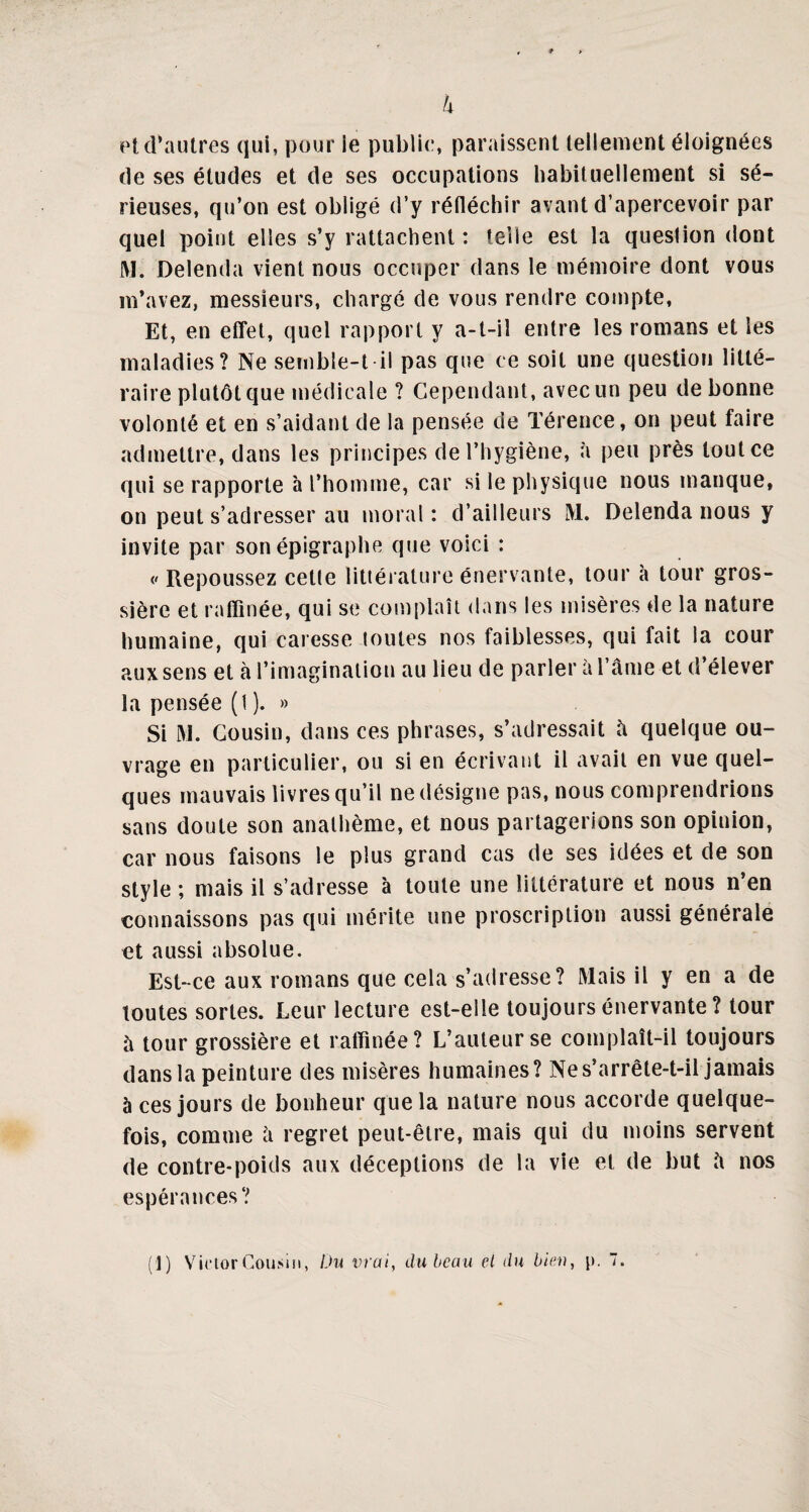 h et d’autres qui, pour le publie, paraissent tellement éloignées de ses études et de ses occupations habituellement si sé¬ rieuses, qu’on est obligé d’y réfléchir avant d’apercevoir par quel point elles s’y rattachent : telle est la question dont JM. Delenda vient nous occuper dans le mémoire dont vous m’avez, messieurs, chargé de vous rendre compte, Et, en effet, quel rapport y a-t-il entre les romans et les maladies? Ne semble-t il pas que ce soit une question litté¬ raire plutôt que médicale ? Cependant, avec un peu de bonne volonté et en s’aidant de la pensée de Térence, on peut faire admettre, dans les principes de l’hygiène, à peu près tout ce qui se rapporte à l’homme, car si le physique nous manque, on peut s’adresser au moral : d’ailleurs M. Delenda nous y invite par son épigraphe que voici : </ Repoussez celte littérature énervante, tour à tour gros¬ sière et raffinée, qui se complaît dans les misères de la nature humaine, qui caresse toutes nos faiblesses, qui fait la cour aux sens et à l’imagination au lieu de parler à l’âme et d’élever la pensée (1). » Si IM. Cousin, dans ces phrases, s’adressait â quelque ou¬ vrage en particulier, ou si en écrivant il avait en vue quel¬ ques mauvais livres qu’il ne désigne pas, nous comprendrions sans doute son anathème, et nous partagerions son opinion, car nous faisons le plus grand cas de ses idées et de son style ; mais il s’adresse à toute une littérature et nous n’en connaissons pas qui mérite une proscription aussi générale et aussi absolue. Est-ce aux romans que cela s’adresse? Mais il y en a de toutes sortes. Leur lecture est-elle toujours énervante ? tour à tour grossière et raffinée? L’auteur se complaît-il toujours dans la peinture des misères humaines? Ne s’arrête-t-il jamais à ces jours de bonheur que la nature nous accorde quelque¬ fois, comme â regret peut-être, mais qui du moins servent de contre-poids aux déceptions de la vie et de but â nos espérances? (’l) VictorCousin, Du vrai, du beau el du bien, p. 7.