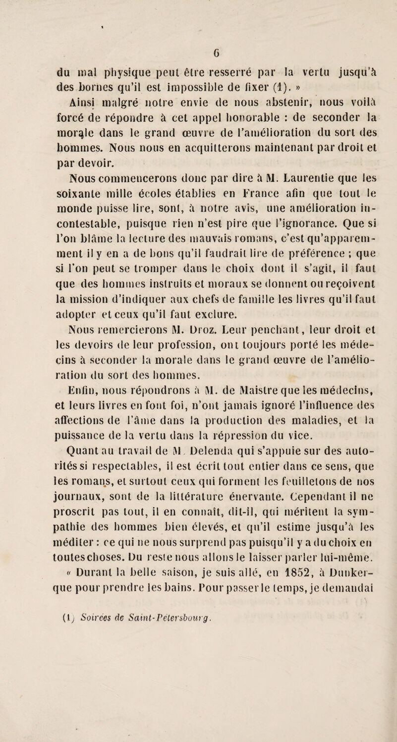 du mal physique peut être resserré par la vertu jusqu’à des bornes qu’il est impossible de fixer (1). » Ainsi malgré notre envie de nous abstenir, nous voilà forcé de répondre à cet appel honorable : de seconder la morale dans le grand œuvre de l’amélioration du sort des hommes. Nous nous en acquitterons maintenant par droit et par devoir. Nous commencerons donc par dire à M. Laurentie que les soixante mille écoles établies en France afin que tout le monde puisse lire, sont, à notre avis, une amélioration in¬ contestable, puisque rien n’est pire que l’ignorance. Que si l’on blâme la lecture des mauvais romans, c’est qu'apparent- ment il y en a de bons qu’il faudrait lire de préférence ; que si l’on peut se tromper dans le choix dont il s’agit, il faut que des hommes instruits et moraux se donnent ou reçoivent la mission d’indiquer aux chefs de famille les livres qu’il faut adopter et ceux qu’il faut exclure. Nous remercierons M. Droz. Leur penchant, leur droit et les devoirs de leur profession, ont toujours porté les méde¬ cins à seconder la morale dans le grand œuvre de l’amélio¬ ration du sort des hommes. Enfin, nous répondrons à M. de Maistre que les médecins, et leurs livres en font foi, n’ont jamais ignoré l’influence des affections de l’âme dans la production des maladies, et la puissance de la vertu dans la répression du vice. Quant au travail de M Delenda qui s’appuie sur des auto¬ rités si respectables, il est écrit tout entier dans ce sens, que les romans, et surtout ceux qui forment les feuilletons de nos journaux, sont de la littérature énervante. Cependant il ne proscrit pas tout, il en connaît, dit-il, qui méritent la sym¬ pathie des hommes bien élevés, et qu’il estime jusqu’à les méditer : ce qui ne nous surprend pas puisqu’il y a du choix en toutes choses. Du reste nous allons le laisser parler lui-même. « Durant la belle saison, je suis allé, en 1852, à Dunker¬ que pour prendre les bains. Pour passer le temps, je demandai (1; Soirées de Saint-Pétersbourg.