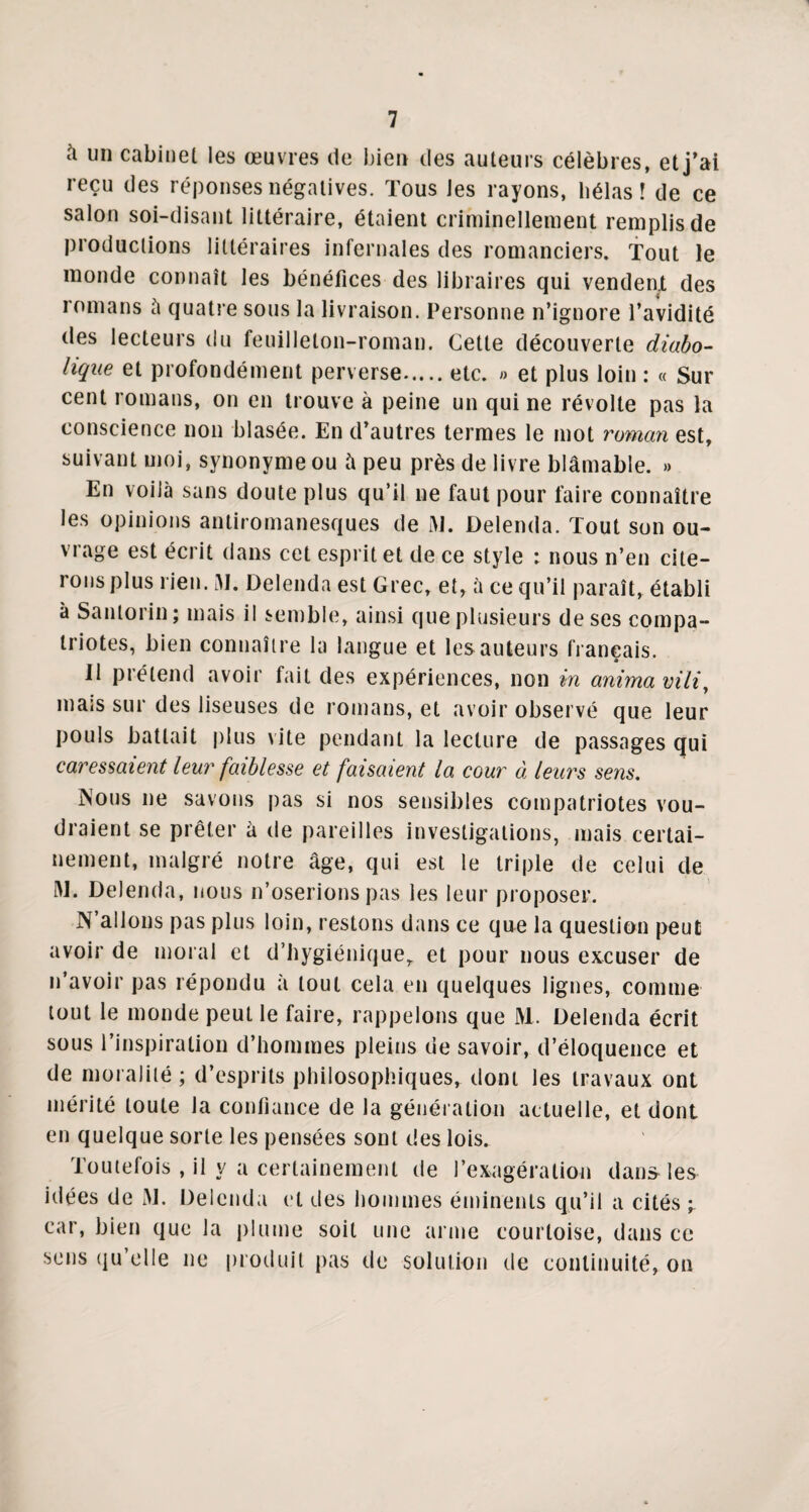 à un cabinet les œuvres de bien des auteurs célèbres, et j'ai reçu des réponses négatives. Tous Jes rayons, hélas! de ce salon soi-disant littéraire, étaient criminellement remplis de productions littéraires infernales des romanciers. Tout le monde connaît les bénéfices des libraires qui vendent des romans à quatre sous la livraison. Personne n’ignore l’avidité des lecteurs du feuilleton-roman. Cette découverte diabo¬ lique et profondément perverse.etc. » et plus loin : « Sur cent romans, on en trouve à peine un qui ne révolte pas la conscience non blasée. En d’autres termes le mot roman est, suivant moi, synonyme ou à peu près de livre blâmable. » En voilà sans doute plus qu’il ne faut pour faire connaître les opinions antiromanesques de M. Delenda. Tout son ou¬ vrage est écrit dans cet esprit et de ce style : nous n’en cite¬ rons plus rien. ai. Delenda est Grec, et, à ce qu’il paraît, établi à Santorin ; mais il semble, ainsi que plusieurs de ses compa¬ triotes, bien connaître la langue et les auteurs français. Il prétend avoir fait des expériences, non in anima vili, mais sur des liseuses de romans, et avoir observé que leur pouls battait plus vite pendant la lecture de passages qui caressaient leur faiblesse et faisaient la cour à leurs sens. Nous ne savons pas si nos sensibles compatriotes vou¬ draient se prêter à de pareilles investigations, mais certai¬ nement, malgré notre âge, qui est le triple de celui de M. Delenda, nous n’oserions pas les leur proposer. N’allons pas plus loin, restons dans ce que la question peut avoir de moral et d’hygiénique, et pour nous excuser de n’avoir pas répondu à tout cela en quelques lignes, connue tout le monde peut le faire, rappelons que M. Delenda écrit sous l’inspiration d’hommes pleins de savoir, d’éloquence et de moralité ; d’esprits philosophiques, dont les travaux ont mérité toute la confiance de la génération actuelle, et dont en quelque sorte les pensées sont des lois. Toutefois , il y a certainement de l’exagération dans-les idées de M. Delenda et des hommes éminents qu’il a cités ; car, bien que la plume soit une arme courtoise, dans ce sens qu’elle ne produit pas de solution de continuité, on