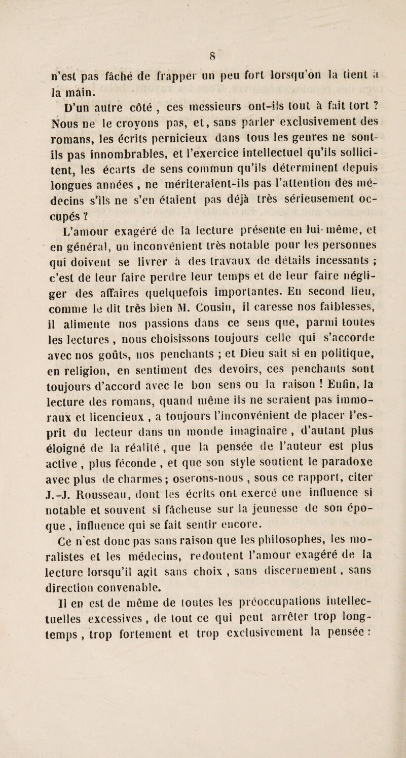 n’est pas fâché de frapper un peu fort lorsqu’on la tient a la main. D’un autre côté , ces messieurs ont-ils tout à fait tort ? Nous ne le croyons pas, et, sans parler exclusivement des romans, les écrits pernicieux dans tous les genres ne sont- ils pas innombrables, et l’exercice intellectuel qu’ils sollici¬ tent, les écarts de sens commun qu’ils déterminent depuis longues années , ne mériteraient-ils pas l’attention des mé¬ decins s’ils ne s’en étaient pas déjà très sérieusement oc¬ cupés ? L’amour exagéré de la lecture présente en lui-même, et en général, un inconvénient très notable pour les personnes qui doivent se livrer à des travaux de détails incessants ; c’est de leur faire perdre leur temps et de leur faire négli¬ ger des affaires quelquefois importantes. En second lieu, comme le dit très bien M. Cousin, il caresse nos faiblesses, il alimente nos passions dans ce sens que, parmi toutes les lectures , nous choisissons toujours celle qui s’accorde avec nos goûts, nos penchants ; et Dieu sait si en politique, en religion, en sentiment des devoirs, ces penchants sont toujours d’accord avec le bon sens ou la raison ! Enfin, la lecture des romans, quand même ils ne seraient pas immo¬ raux et licencieux , a toujours l’inconvénient de placer l’es¬ prit du lecteur dans un monde imaginaire , d’autant plus éloigné de la réalité, que la pensée de l’auteur est plus active , plus féconde , et que son style soutient le paradoxe avec plus de charmes; oserons-nous , sous ce rapport, citer J.-J. Rousseau, dont les écrits ont exercé une influence si notable et souvent si fâcheuse sur la jeunesse de son épo¬ que , influence qui se fait sentir encore. Ce n'est donc pas sans raison que les philosophes, les mo¬ ralistes et les médecins, redoutent l’amour exagéré de la lecture lorsqu’il agit sans choix , sans discernement, sans direction convenable. II en est de même de toutes les préoccupations intellec¬ tuelles excessives , de tout ce qui peut arrêter trop long¬ temps , trop fortement et trop exclusivement la pensée :