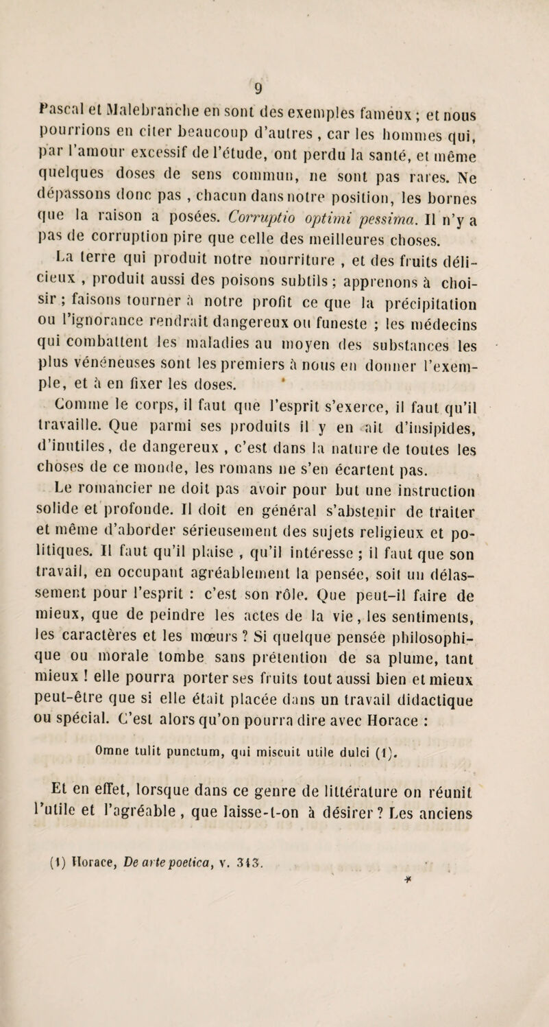 Pascal et Malebranche en sont des exemples fameux ; et nous pourrions en citer beaucoup d’autres , car les hommes qui, par l’amour excessif de l’étude, ont perdu la santé, et même quelques doses de sens commun, ne sont pas rares. Ne dépassons donc pas , chacun dans notre position, les bornes que la raison a posées. Corruptio optimi pessima. Il n’y a pas de corruption pire que celle des meilleures choses. La terre qui produit notre nourriture , et des fruits déli¬ cieux , produit aussi des poisons subtils; apprenons à choi¬ sir ; faisons tourner à notre profit ce que la précipitation ou l’ignorance rendrait dangereux ou funeste ; les médecins qui combattent les maladies au moyen des substances les plus vénéneuses sont les premiers à nous en donner l’exem¬ ple, et ii en fixer les doses. Comme le corps, il faut que l’esprit s’exerce, il faut qu’il travaille. Que parmi ses produits il y en ait d’insipides, d’inutiles, de dangereux , c’est dans la nature de toutes les choses de ce monde, les romans ne s’en écartent pas. Le romancier ne doit pas avoir pour but une instruction solide et profonde. Il doit en général s’abstenir de traiter et même d’aborder sérieusement des sujets religieux et po¬ litiques. Il faut qu’il plaise , qu’il intéresse ; il faut que son travail, en occupant agréablement la pensée, soit un délas¬ sement pour l’esprit : c’est son rôle. Que peut-il faire de mieux, que de peindre les actes de la vie, les sentiments, les caractères et les mœurs ? Si quelque pensée philosophi¬ que ou morale tombe sans prétention de sa plume, tant mieux ! elle pourra porter ses fruits tout aussi bien et mieux peut-être que si elle était placée dans un travail didactique ou spécial. C’est alors qu’on pourra dire avec Horace : Omne tulit punctum, qui miscuit utile dulci (1). Et en effet, lorsque dans ce genre de littérature on réunit l’utile et l’agréable, que laisse-t-on à désirer? Les anciens (l) Horace, De artepoetica, v. 343.