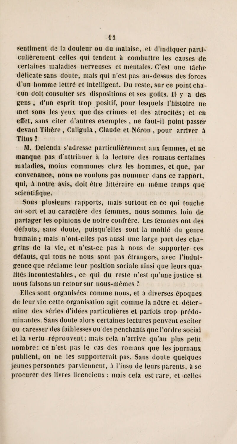 sentiment de la douleur ou du malaise, et d’indiquer parti¬ culièrement celles qui tendent à combattre les causes de certaines maladies nerveuses et mentales. C’est une lâche délicate sans doute, mais qui n’est pas au-dessus des forces d’un homme lettré et intelligent. Du reste, sur ce point cha¬ cun doit consulter ses dispositions et ses goûts. II y a des gens , d’un esprit trop positif, pour lesquels l’histoire ne met sous les yeux que des crimes et des atrocités; et en effet, sans citer d’autres exemples , ne faut-il point passer devant Tibère , Caligula , Claude et Néron , pour arriver à Titus ? M. Üelenda s’adresse particulièrement aux femmes, et ne manque pas d'attribuer â la lecture des romans certaines maladies, moins communes chez les hommes, et que, par convenance, nous ne voulons pas nommer dans ce rapport, qui, à notre avis, doit être littéraire en même temps que scientifique. Sous plusieurs rapports, mais surtout en ce qui touche au sort et au caractère des femmes, nous sommes loin de partager les opinions de notre confrère. Les femmes ont des défauts, sans doute, puisqu’elles sont la moitié du genre humain; mais n’ont-elles pas aussi une large part des cha¬ grins de la vie, et n’est-ce pas à nous de supporter ces défauts, qui tous ne nous sont pas étrangers, avec l’indul¬ gence que réclame leur position sociale ainsi que leurs qua¬ lités incontestables, ce qui du reste n’est qu’une justice si nous faisons un retour sur nous-mêmes ? Elles sont organisées comme nous, et à diverses époques de leur vie cette organisation agit comme la nôtre et déter¬ mine des séries d’idées particulières et parfois trop prédo¬ minantes. Sans doute alors certaines lectures peuvent exciter ou caresser des faiblesses ou des penchants que l’ordre social et la vertu réprouvent; mais cela n’arrive qu’au plus petit nombre: ce n’est pas le cas des romans que les journaux publient, on ne les supporterait pas. Sans doute quelques jeunes personnes parviennent, â l’insu de leurs parents, à se procurer des livres licencieux ; mais cela est rare, et celles