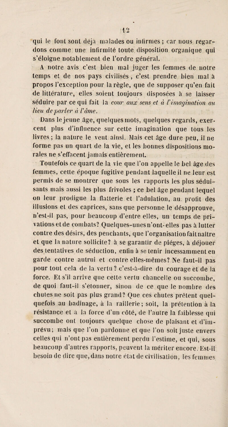 qui le font sont déjà malades ou infirmes ; car nous regar¬ dons comme une infirmité toute disposition organique qui s’éloigne notablement de l’ordre général. A notre avis c’est bien mal juger les femmes de notre temps et de nos pays civilisés , c’est prendre bien mal à propos l’exception pour la règle, que de supposer qu’en fait de littérature, elles soient toujours disposées à se laisser séduire par ce qui fait la cour aux sens et à Vimagination au lieu de parler à Vâme. Dans le jeune âge, quelques mots, quelques regards, exer¬ cent plus d’influence sur cette imagination que tous les livres; la nature le veut ainsi. Riais cet âge dure peu, il ne forme pas un quart de la vie, et les bonnes dispositions mo¬ rales ne s’effacent jamais entièrement. Toutefois ce quart de la vie que l’on appelle le bel âge des femmes, cette époque fugitive pendant laquelle il ne leur est permis de se montrer que sous les rapports les plus sédui¬ sants mais aussi les plus frivoles ; ce bel âge pendant lequel on leur prodigue la flatterie et l’adulation, au profit des illusions et des caprices, sans que personne le désapprouve, n’est-il pas, pour beaucoup d’entre elles, un temps de pri¬ vations et de combats? Quelques-unes n’ont-elles pas à lutter contre des désirs, des penchants, que l’organisation faitnaître et que la nature sollicite? à se garantir de pièges, à déjouer des tentatives de séduction, enfin à se tenir incessamment en garde contre autrui et contre elles-mêmes? Ne faut-il pas pour tout cela de la vertu ? c’est-à-dire du courage et de la force. Et s’il arrive que cette vertu chancelle ou succombe, de quoi faut-il s’étonner, sinon de ce que le nombre des chutes ne soit pas plus grand? Que ces chutes prêtent quel¬ quefois au badinage, à la raillerie; soit, la prétention à la résistance et à la force d’un côté, de l’autre la faiblesse qui succombe ont toujours quelque chose de plaisant et d’im¬ prévu; mais que l’on pardonne et que l’on soit juste envers celles qui n’ont pas entièrement perdu l’estime, et qui, sous beaucoup d’autres rapports, peuvent la mériter encore. Est-il besoin de dire que,dans noire état de civilisation, les femmes