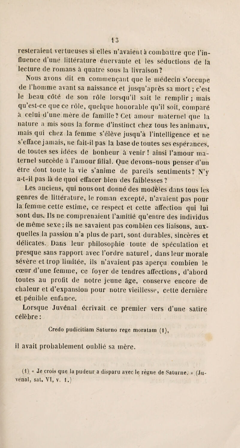 resteraient vertueuses si elles n’avaient à combattre que l’in¬ fluence d’une littérature énervante et les séductions de la lecture de romans à quatre sous la livraison? Nous avons dit en commençant que le médecin s’occupe de l’homme avant sa naissance et jusqu’après sa mort ; c’est le beau côté de son rôle lorsqu’il sait le remplir ; mais qu’est-ce que ce rôle, quelque honorable qu’il soit, comparé a celui d’une mère de famille? Cet amour maternel que la nature a mis sous la forme d’instinct chez tous les animaux, mais qui chez la femme s’élève jusqu’à l’intelligence et ne s’efface jamais, ne fait-il pas la base de toutes ses espérances, de toutes ses idées de bonheur h venir ! ainsi l’amour ma¬ ternel succède à l’amour filial. Que devons-nous penser d’un être dont toute la vie s’anime de pareils sentiments? N’y a-t-il pas là de quoi effacer bien des faiblesses ? Les anciens, qui nous ont donné des modèles dans tous les genres de littérature, le roman excepté, n’avaient pas pour la femme cette estime, ce respect et cette affection qui lui sont dus. Ils ne comprenaient l’amitié qu’entre des individus de même sexe ; ils ne savaient pas combien ces liaisons, aux¬ quelles la passion n’a plus de part, sont durables, sincères et délicates. Dans leur philosophie toute de spéculation et presque sans rapport avec l’ordre naturel, dans leur morale sévère et trop limitée, ils n’avaient pas aperçu combien le cœur d’une femme, ce foyer de tendres affections, d’abord toutes au profit de notre jeune âge, conserve encore de chaleur et d’expansion pour notre vieillesse, celte dernière et pénible enfance. Lorsque Juvénal écrivait ce premier vers d’une satire célèbre : Credo pudicitiam Saturno rege moratam (1), il avait probablement oublié sa mère. (1) « Je crois que la pudeur a disparu avec le règne de Saturne. » (Ju- venal, sat. VI, v. 1.)