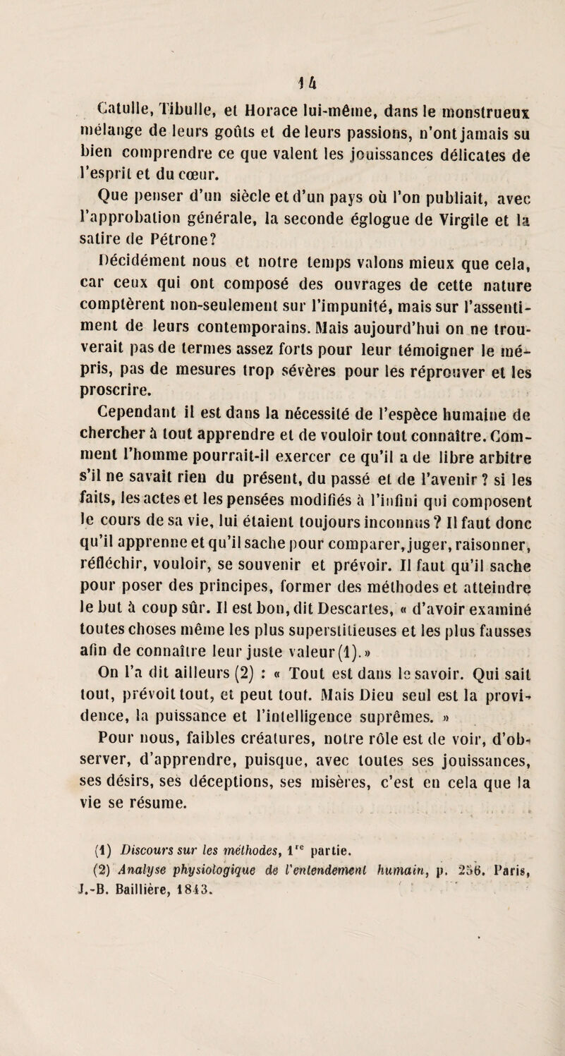 H Catulle, Tibulle, et Horace lui-même, dans le monstrueux mélange de leurs goûts et de leurs passions, n’ont jamais su bien comprendre ce que valent les jouissances délicates de l’esprit et du cœur. Que penser d’un siècle et d’un pays où l’on publiait, avec l’approbation générale, la seconde églogue de Virgile et la satire de Pétrone? Décidément nous et notre temps valons mieux que cela, car ceux qui ont composé des ouvrages de cette nature comptèrent non-seulenient sur l’impunité, mais sur l’assenti¬ ment de leurs contemporains. Mais aujourd’hui on ne trou¬ verait pas de termes assez forts pour leur témoigner le mé¬ pris, pas de mesures trop sévères pour les réprouver et les proscrire. Cependant il est dans la nécessité de l’espèce humaine de chercher à tout apprendre et de vouloir tout connaître. Com¬ ment l’homme pourrait-il exercer ce qu’il a de libre arbitre s’il ne savait rien du présent, du passé et de l’avenir? si les faits, les actes et les pensées modifiés à l’infini qui composent le cours de sa vie, lui étaient toujours inconnus ? Il faut donc qu’il apprenne et qu’il sache pour comparer, juger, raisonner, réfléchir, vouloir, se souvenir et prévoir. Il faut qu’il sache pour poser des principes, former des méthodes et atteindre le but à coup sûr. Il est bon, dit Descartes, « d’avoir examiné toutes choses même les plus superstitieuses et les plus fausses afin de connaître leur juste valeur (1).» On l’a dit ailleurs (2) : « Tout est dans le savoir. Qui sait tout, prévoit tout, et peut tout. Mais Dieu seul est la provi¬ dence, la puissance et l’intelligence suprêmes. » Pour nous, faibles créatures, notre rôle est de voir, d’ob¬ server, d’apprendre, puisque, avec toutes ses jouissances, ses désirs, ses déceptions, ses misères, c’est en cela que la vie se résume. (1) Discours sur les méthodes, lre partie. (2) Analyse physiologique de l'entendement humain, p. 256. Paris, J.-B. Baillière, 1843.