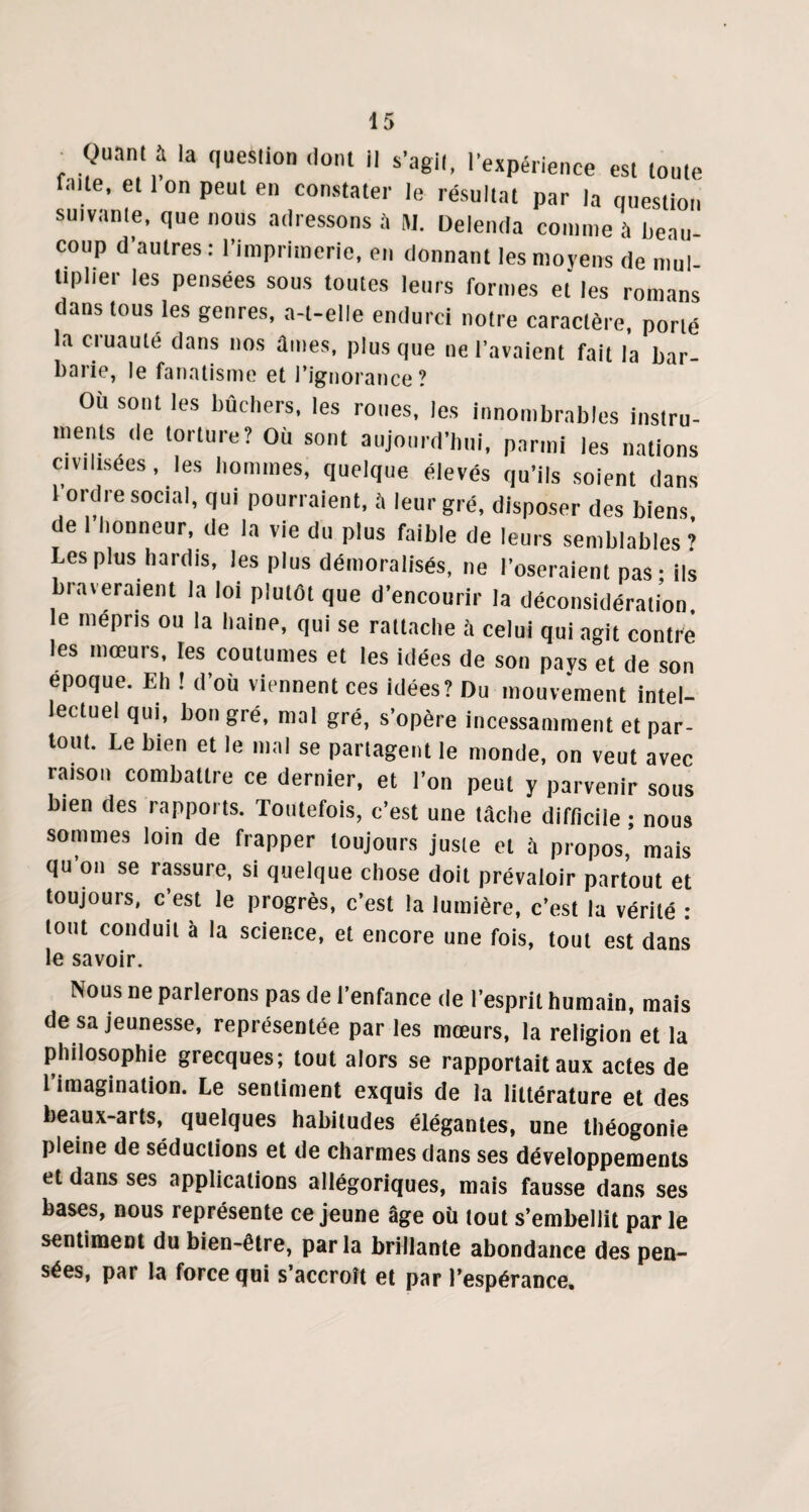 , .^Uan!1il la ,>ueslio ,,onl 11 l’agit, l'expérience est toute fn.te, et 1 on peut en constater le résultat par la question suivante, que nous adressons à m. Delenda comme à beau coup d'autres : l’imprimerie, en donnant les moyens de mul¬ tiplier les pensées sous toutes leurs formes et les romans dans tous les genres, a-t-elle endurci notre caractère, porté la cruauté dans nos âmes, plus que ne l’avaient fait la bar- barie, le fanatisme et l’ignorance? Où sont les bûchers, les roues, les innombrables instru¬ ments de torture? Où sont aujourd'hui, parmi les nations civilisées, les hommes, quelque élevés qu’ils soient dans 1 ordre social, qui pourraient, à leur gré, disposer des biens de 1 honneur, de la vie du plus faible de leurs semblables? Les plus hardis, les plus démoralisés, ne l’oseraient pas - ils braveraient la loi plutôt que d’encourir la déconsidération le mépris ou la haine, qui se rattache à celui qui agit contre les mœurs, les coutumes et les idées de son pays et de son époque. Eh ! d’où viennent ces idées? Du mouvement intel¬ lectuel qui, bon gré, mal gré, s’opère incessamment et par¬ tout. Le bien et le mal se partagent le monde, on veut avec raison combattre ce dernier, et l’on peut y parvenir sous bien des rapports. Toutefois, c’est une tâche difficile ; nous sommes loin de frapper toujours juste et à propos, mais qu ou se rassure, si quelque chose doit prévaloir partout et toujours, c est le progrès, c’est la lumière, c’est la vérité : tout conduit à la science, et encore une fois, tout est dans le savoir. Nous ne parlerons pas de l’enfance de l’esprit humain, mais de sa jeunesse, représentée par les mœurs, la religion et la philosophie grecques; tout alors se rapportait aux actes de 1 imagination. Le sentiment exquis de la littérature et des beaux-arts, quelques habitudes élégantes, une théogonie pleine de séductions et de charmes dans ses développements et dans ses applications allégoriques, mais fausse dans ses bases, nous représente ce jeune âge où tout s’embellit par le sentiment du bien-être, par la brillante abondance des pen¬ sées, par la force qui s’accroît et par l’espérance.