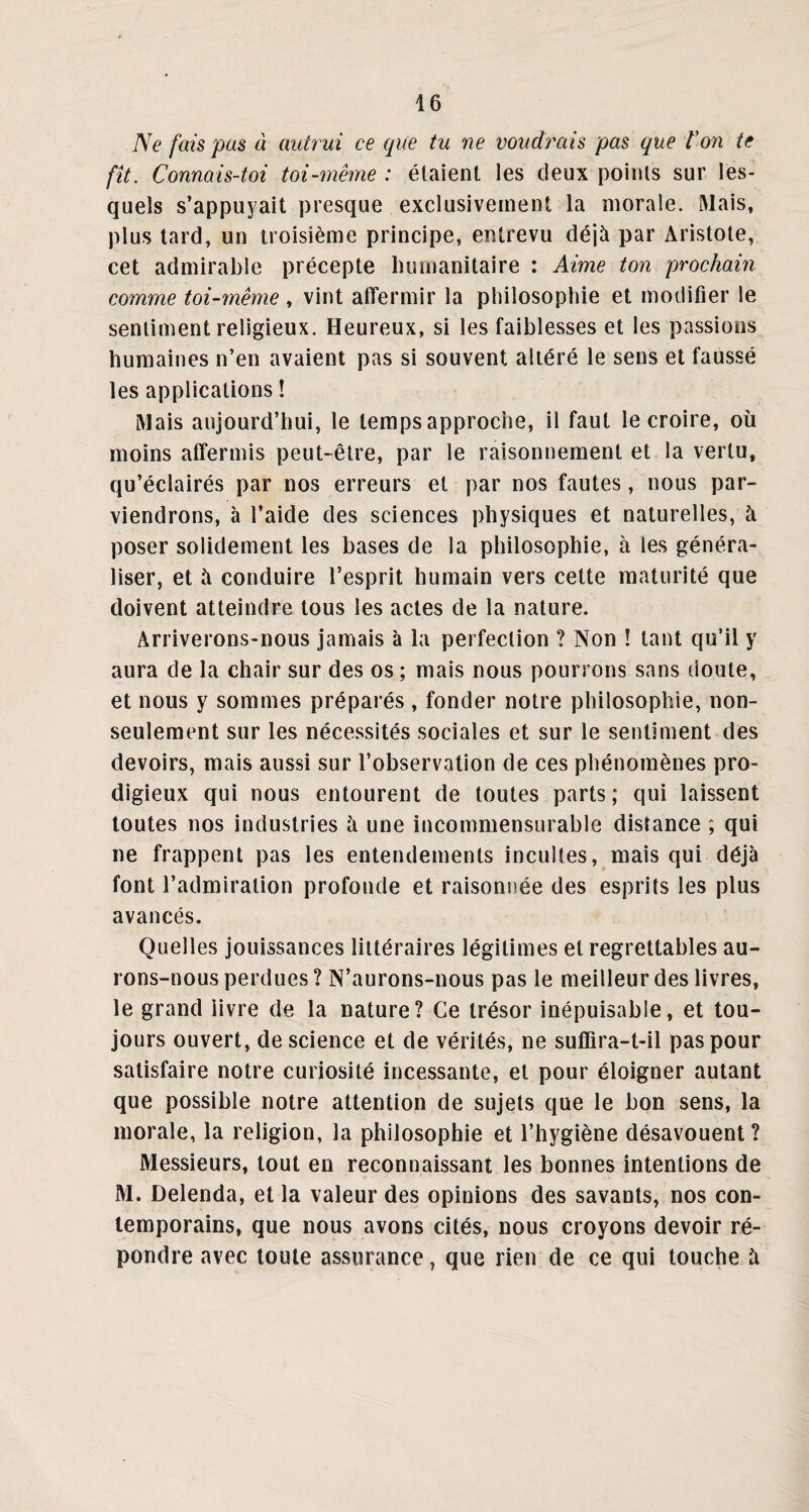 Ne fais pas à autrui ce (pie tu ne voudrais pas que Ion te fît. Connais-toi toi-même : étaient les deux points sur les¬ quels s’appuyait presque exclusivement la morale. Mais, plus tard, un troisième principe, entrevu déjà par Aristote, cet admirable précepte humanitaire : Aime ton prochain comme toi-même , vint affermir la philosophie et modifier le sentiment religieux. Heureux, si les faiblesses et les passions humaines n’en avaient pas si souvent altéré le sens et faussé les applications ! Mais aujourd’hui, le temps approche, il faut le croire, où moins affermis peut-être, par le raisonnement et la vertu, qu’éclairés par nos erreurs et par nos fautes, nous par¬ viendrons, à l’aide des sciences physiques et naturelles, à poser solidement les bases de la philosophie, à les généra¬ liser, et îi conduire l’esprit humain vers cette maturité que doivent atteindre tous les actes de la nature. Arriverons-nous jamais à la perfection ? Non ! tant qu’il y aura de la chair sur des os ; mais nous pourrons sans doute, et nous y sommes préparés , fonder notre philosophie, non- seulement sur les nécessités sociales et sur le sentiment des devoirs, mais aussi sur l’observation de ces phénomènes pro¬ digieux qui nous entourent de toutes parts; qui laissent toutes nos industries à une incommensurable distance ; qui ne frappent pas les entendements incultes, mais qui déjà font l’admiration profonde et raisonnée des esprits les plus avancés. Quelles jouissances littéraires légitimes et regrettables au¬ rons-nous perdues? N’aurons-nous pas le meilleur des livres, le grand livre de la nature? Ce trésor inépuisable, et tou¬ jours ouvert, de science et de vérités, ne suffira-t-il pas pour satisfaire notre curiosité incessante, et pour éloigner autant que possible notre attention de sujets que le bon sens, la morale, la religion, la philosophie et l’hygiène désavouent? Messieurs, tout en reconnaissant les bonnes intentions de M. Delenda, et la valeur des opinions des savants, nos con¬ temporains, que nous avons cités, nous croyons devoir ré¬ pondre avec toute assurance, que rien de ce qui touche à