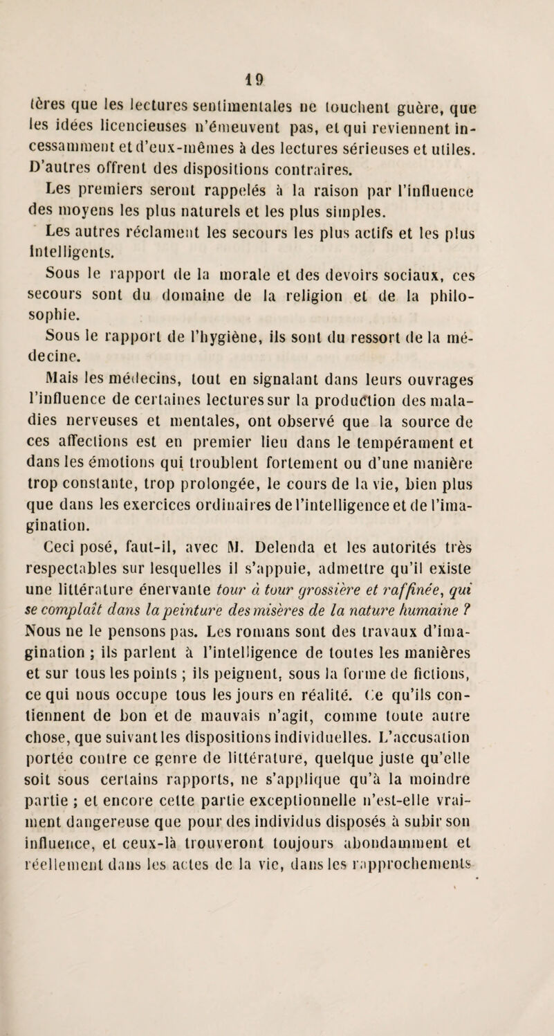 (ères que les lectures sentimentales ne louchent guère, que les idées licencieuses n’émeuvent pas, et qui reviennent in¬ cessamment et d’eux-mêmes à des lectures sérieuses et utiles. D’autres offrent des dispositions contraires. Les premiers seront rappelés à la raison par l’influence des moyens les plus naturels et les plus simples. Les autres réclament les secours les plus actifs et les plus Intelligents. Sous le rapport de la morale et des devoirs sociaux, ces secours sont du domaine de la religion et de la philo¬ sophie. Sous le rapport de l’hygiène, ils sont du ressort de la mé¬ decine. Mais les médecins, tout en signalant dans leurs ouvrages l’influence de certaines lectures sur la production des mala¬ dies nerveuses et mentales, ont observé que la source de ces affections est en premier lieu dans le tempérament et dans les émotions qui troublent fortement ou d’une manière trop constante, trop prolongée, le cours de la vie, bien plus que dans les exercices ordinaires de l’intelligence et de l’ima¬ gination. Ceci posé, faut-il, avec M. Delenda et les autorités très respectables sur lesquelles il s’appuie, admettre qu’il existe une littérature énervante tour à tour grossière et raffinée, qui se complaît dans la peinture des misères de la nature humaine ? Nous ne le pensons pas. Les romans sont des travaux d’ima¬ gination ; ils parlent à l’intelligence de toutes les manières et sur tous les points ; ils peignent, sous la forme de fictions, ce qui nous occupe tous les jours en réalité. Ce qu’ils con¬ tiennent de bon et de mauvais n’agit, comme toute autre chose, que suivant les dispositions individuelles. L’accusation portée contre ce genre de littérature, quelque juste qu’elle soit sous certains rapports, ne s’applique qu’à la moindre partie ; et encore celte partie exceptionnelle n’est-elle vrai¬ ment dangereuse que pour des individus disposés à subir son influence, et ceux-là trouveront toujours abondamment et réellement dans les actes de la vie, dans les rapprochements