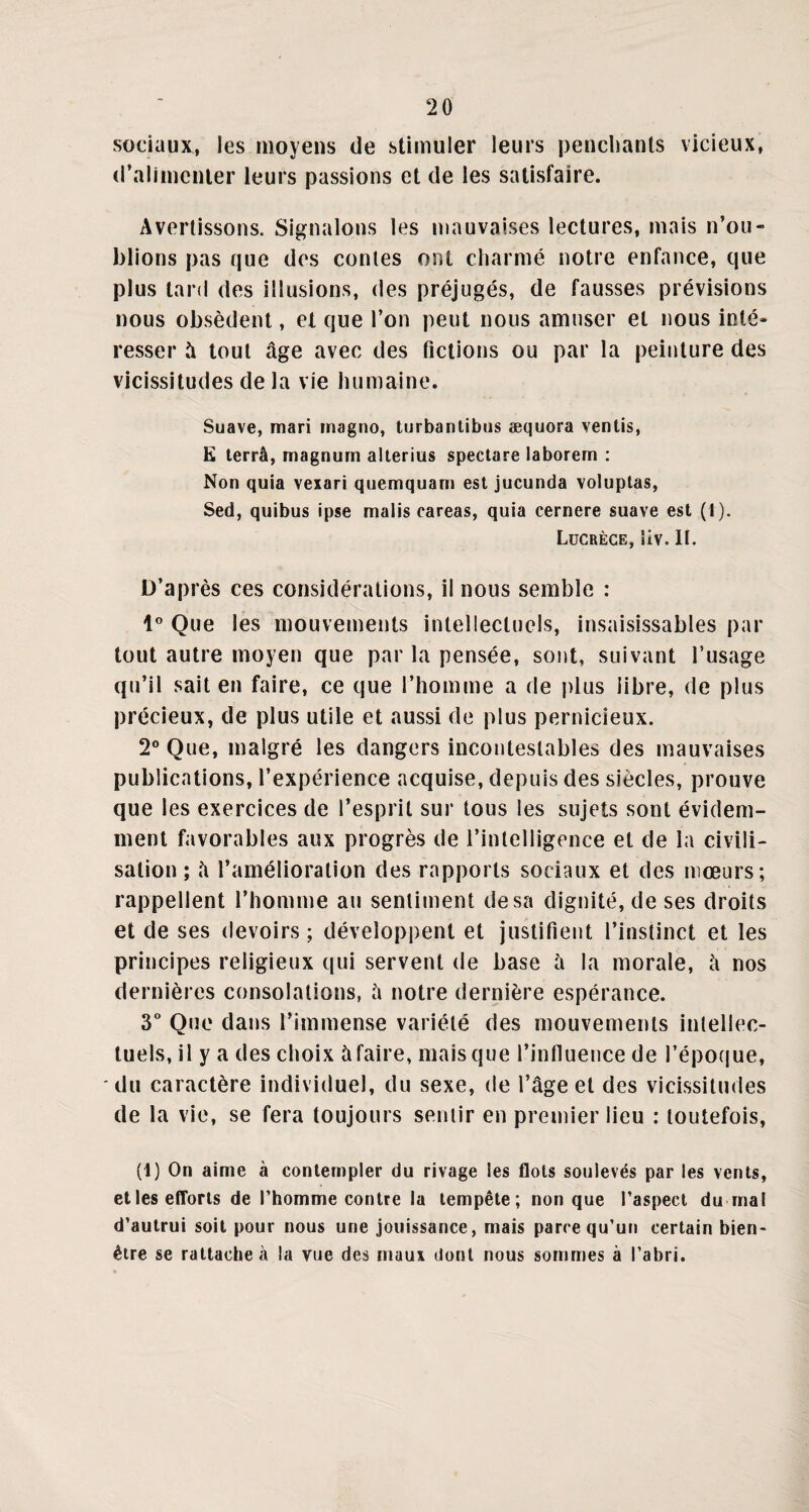 sociaux, les moyens de stimuler leurs penchants vicieux, d’alimenter leurs passions et de les satisfaire. Avertissons. Signalons les mauvaises lectures, mais n’ou¬ blions pas que des contes ont charmé notre enfance, que plus tard des illusions, des préjugés, de fausses prévisions nous obsèdent, et que l’on peut nous amuser et nous inté¬ resser à tout âge avec des fictions ou par la peinture des vicissitudes de la vie humaine. Suave, mari magno, turbantibus æquora ventis, K terra, magnum alterius spectare laborem : Non quia vexari quemquam est jucunda voluptas, Sed, quibus ipse malis careas, quia cernere suave est (t). Lucrèce, îiv. lt. D’après ces considérations, il nous semble : 1° Que les mouvements intellectuels, insaisissables par tout autre moyen que par la pensée, sont, suivant l’usage qu’il sait en faire, ce que l’homme a de plus libre, de plus précieux, de plus utile et aussi de plus pernicieux. 2° Que, malgré les dangers incontestables des mauvaises publications, l’expérience acquise, depuis des siècles, prouve que les exercices de l’esprit sur tous les sujets sont évidem¬ ment favorables aux progrès de l’intelligence et de la civili¬ sation ; â l’amélioration des rapports sociaux et des mœurs; rappellent l’homme au sentiment de sa dignité, de ses droits et de ses devoirs; développent et justifient l’instinct et les principes religieux qui servent de base à la morale, â nos dernières consolations, â notre dernière espérance. 3° Que dans l’immense variété des mouvements intellec¬ tuels, il y a des choix à faire, mais que l’influence de l’époque, du caractère individuel, du sexe, de l’âge et des vicissitudes de la vie, se fera toujours sentir en premier lieu : toutefois, (t) On aime à contempler du rivage les flots soulevés par les vents, etles efforts de l’homme contre la tempête; non que l’aspect du mal d’autrui soit pour nous une jouissance, mais parce qu’un certain bien- être se rattache à la vue des maux dont nous sommes à l’abri.